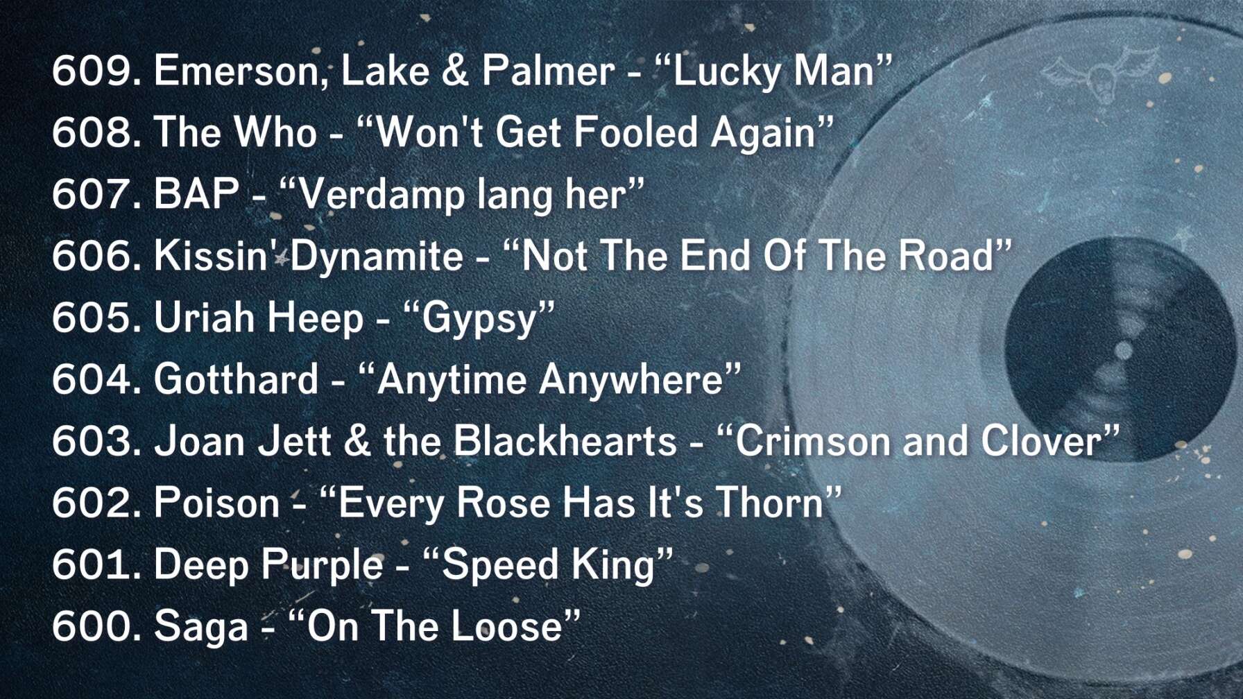 609. Emerson, Lake & Palmer - “Lucky Man” 608. The Who - “Won't Get Fooled Again” 607. BAP - “Verdamp lang her” 606. Kissin' Dynamite - “Not The End Of The Road” 605. Uriah Heep - “Gypsy” 604. Gotthard - “Anytime Anywhere” 603. Joan Jett & the Blackhearts - “Crimson and Clover” 602. Poison - “Every Rose Has It's Thorn” 601. Deep Purple - “Speed King” 600. Saga - “On The Loose”