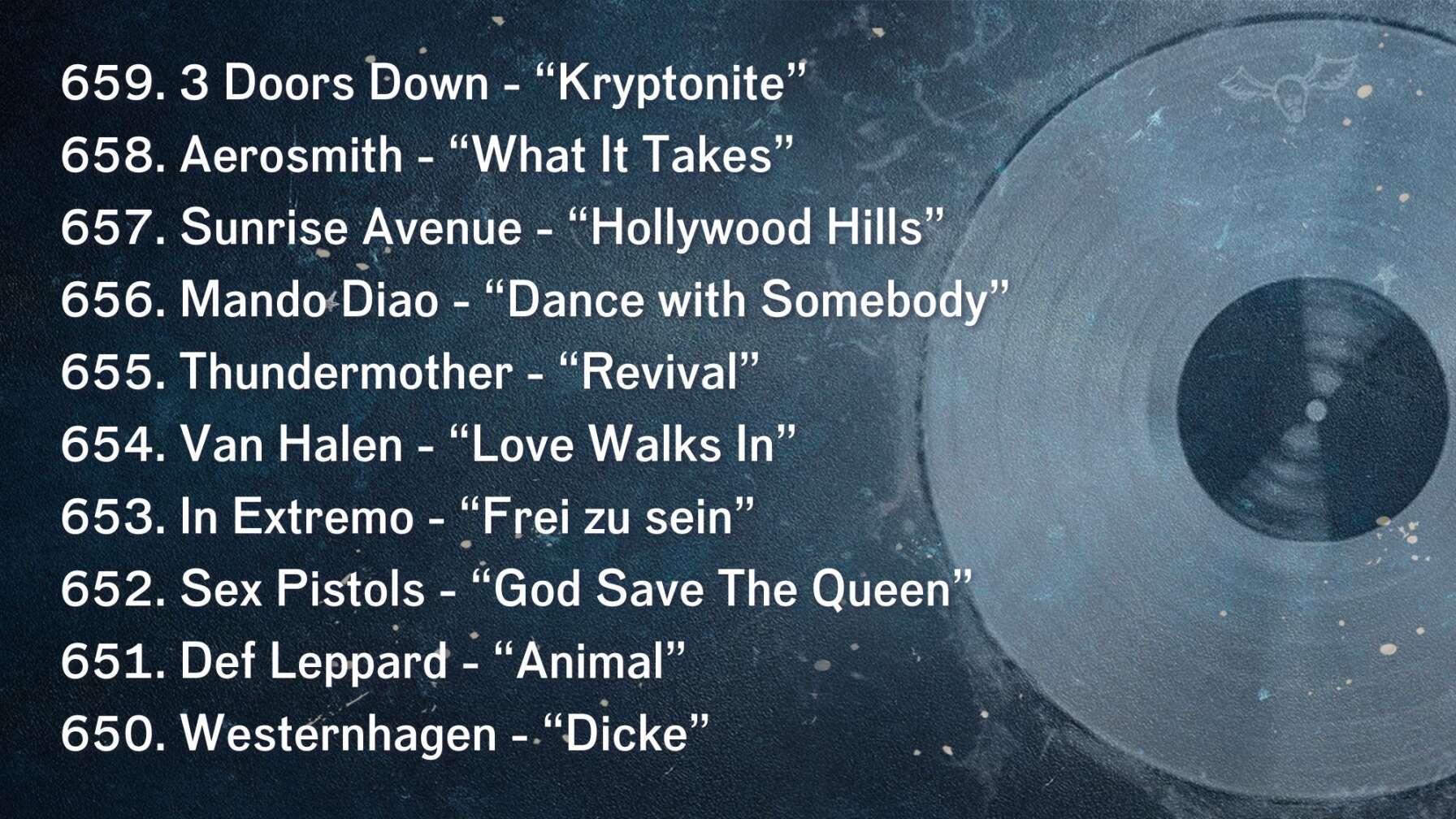 659. 3 Doors Down - “Kryptonite” 658. Aerosmith - “What It Takes” 657. Sunrise Avenue - “Hollywood Hills” 656. Mando Diao - “Dance with Somebody” 655. Thundermother - “Revival” 654. Van Halen - “Love Walks In” 653. In Extremo - “Frei zu sein” 652. Sex Pistols - “God Save The Queen” 651. Def Leppard - “Animal” 650. Westernhagen - “Dicke”