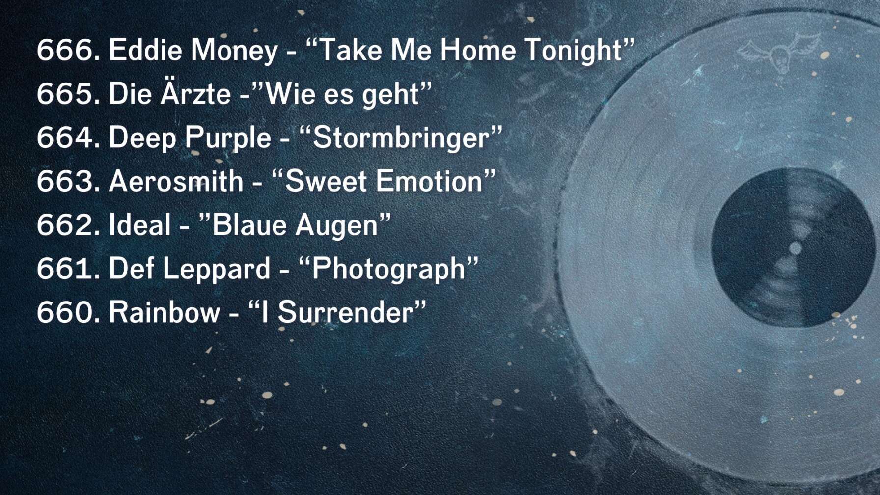 666. Eddie Money - “Take Me Home Tonight” 665. Die Ärzte -”Wie es geht” 664. Deep Purple - “Stormbringer” 663. Aerosmith - “Sweet Emotion” 662. Ideal - ”Blaue Augen” 661. Def Leppard - “Photograph” 660. Rainbow - “I Surrender”