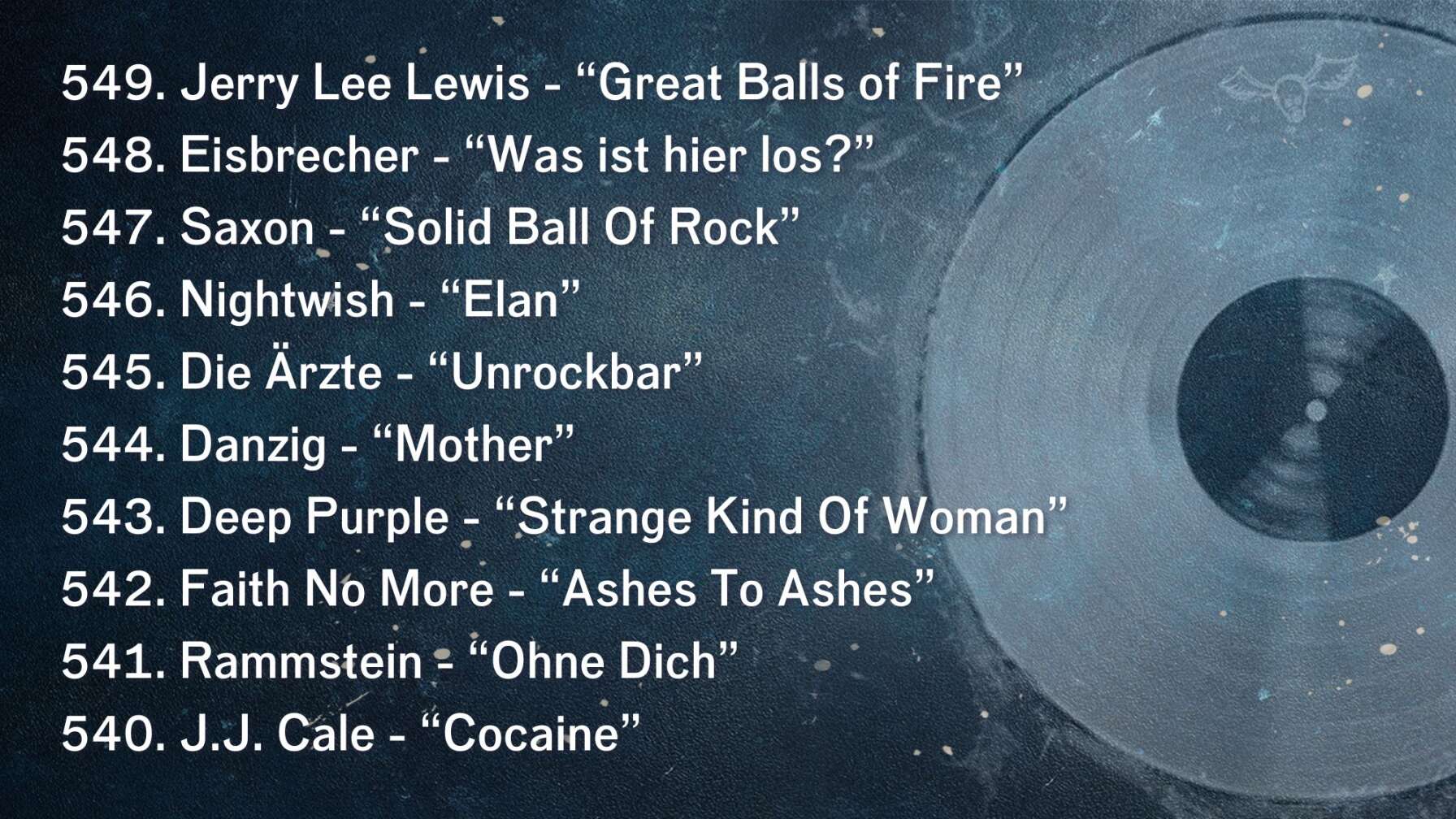 549. Jerry Lee Lewis - “Great Balls of Fire” 548. Eisbrecher - “Was ist hier los?” 547. Saxon - “Solid Ball Of Rock” 546. Nightwish - “Elan” 545. Die Ärzte - “Unrockbar” 544. Danzig - “Mother” 543. Deep Purple - “Strange Kind Of Woman” 542. Faith No More - “Ashes To Ashes” 541. Rammstein - “Ohne Dich” 540. J.J. Cale - “Cocaine”