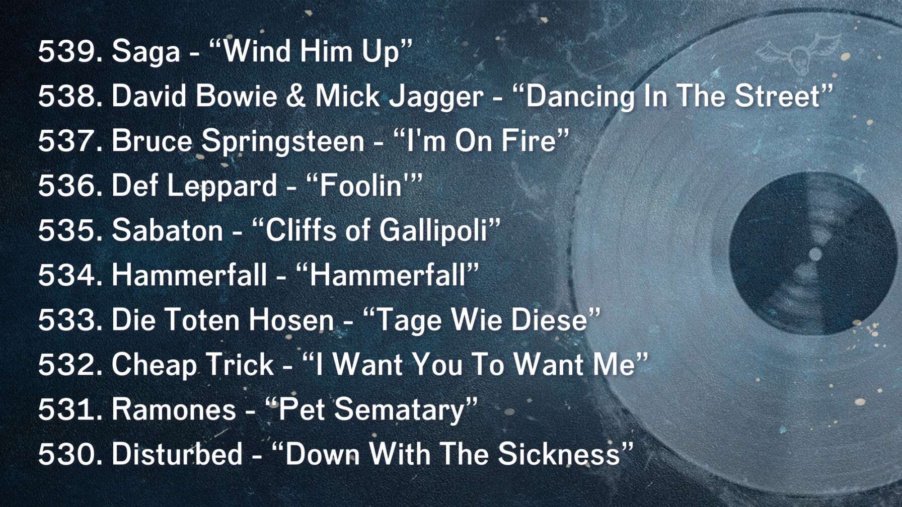 539. Saga - “Wind Him Up” 538. David Bowie & Mick Jagger - “Dancing In The Street” 537. Bruce Springsteen - “I'm On Fire” 536. Def Leppard - “Foolin'” 535. Sabaton - “Cliffs of Gallipoli” 534. Hammerfall - “Hammerfall” 533. Die Toten Hosen - “Tage Wie Diese” 532. Cheap Trick - “I Want You To Want Me” 531. Ramones - “Pet Sematary” 530. Disturbed - “Down With The Sickness”