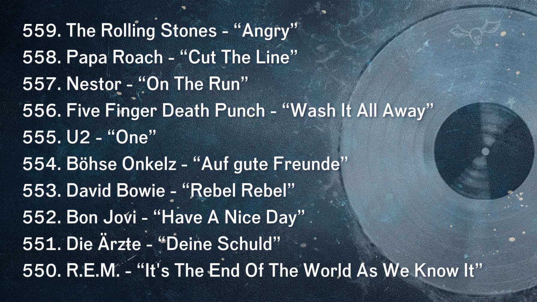 559. The Rolling Stones - “Angry” 558. Papa Roach - “Cut The Line” 557. Nestor - “On The Run” 556. Five Finger Death Punch - “Wash It All Away” 555. U2 - “One” 554. Böhse Onkelz - “Auf gute Freunde” 553. David Bowie - “Rebel Rebel” 552. Bon Jovi - “Have A Nice Day” 551. Die Ärzte - “Deine Schuld” 550. R.E.M. - “It's The End Of The World As We Know It”