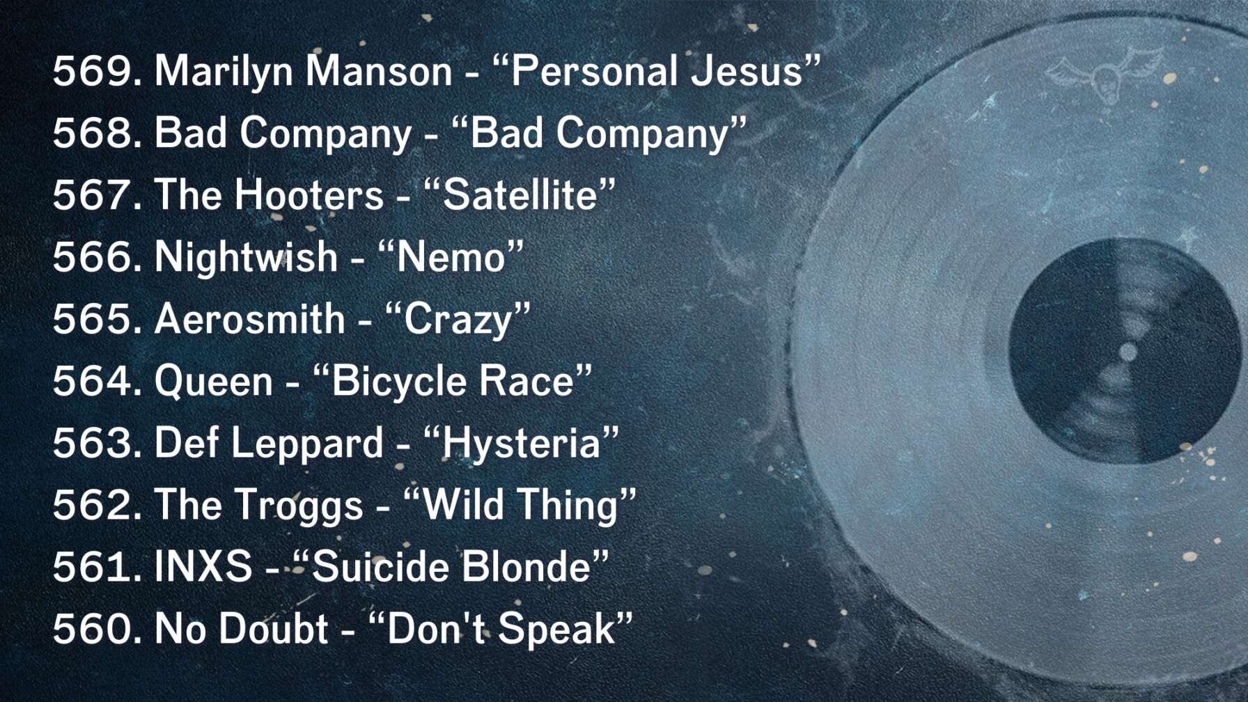 569. Marilyn Manson - “Personal Jesus” 568. Bad Company - “Bad Company” 567. The Hooters - “Satellite” 566. Nightwish - “Nemo” 565. Aerosmith - “Crazy” 564. Queen - “Bicycle Race” 563. Def Leppard - “Hysteria” 562. The Troggs - “Wild Thing” 561. INXS - “Suicide Blonde” 560. No Doubt - “Don't Speak”