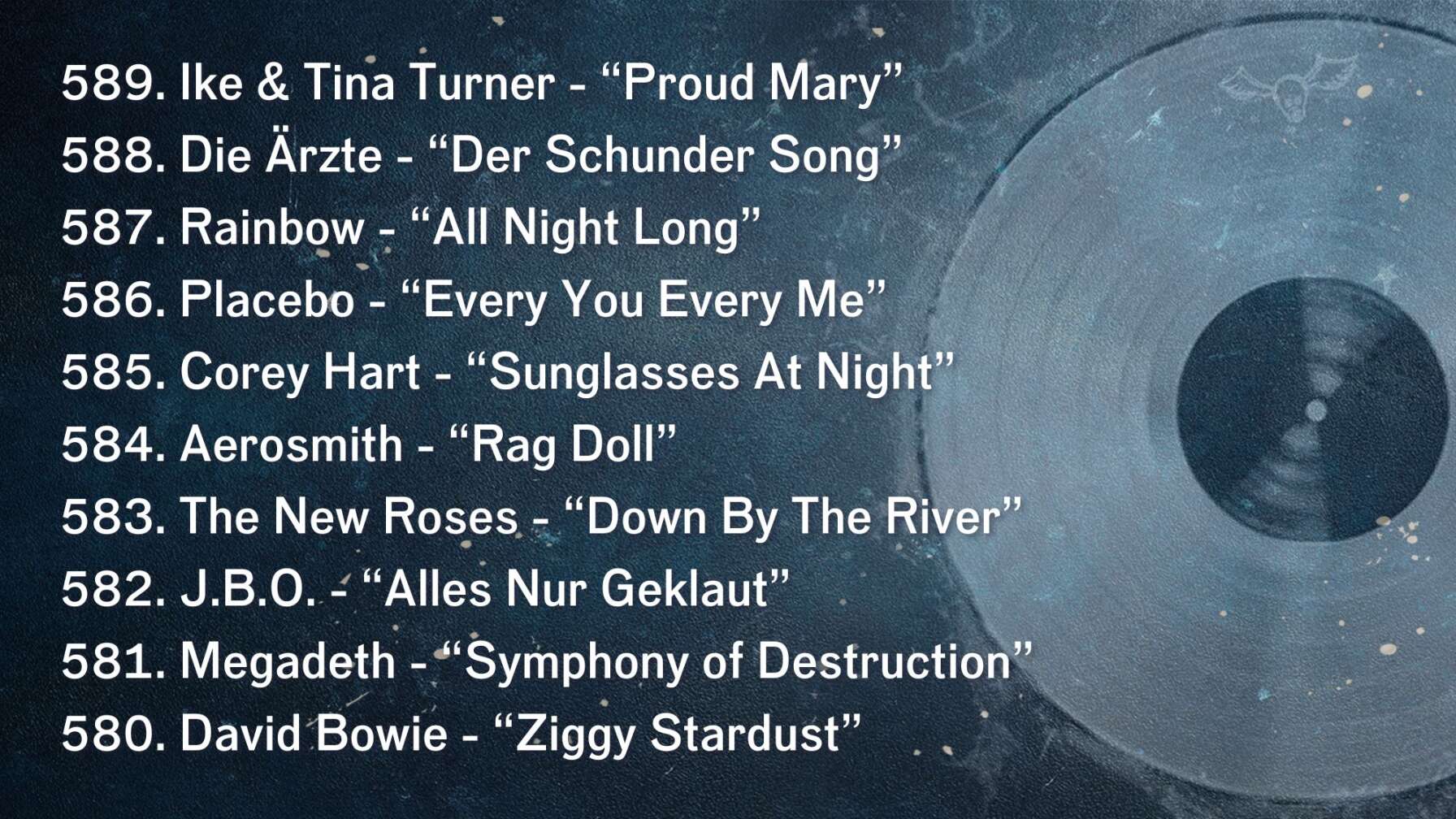 589. Ike & Tina Turner - “Proud Mary” 588. Die Ärzte - “Der Schunder Song” 587. Rainbow - “All Night Long” 586. Placebo - “Every You Every Me” 585. Corey Hart - “Sunglasses At Night” 584. Aerosmith - “Rag Doll” 583. The New Roses - “Down By The River” 582. J.B.O. - “Alles Nur Geklaut” 581. Megadeth - “Symphony of Destruction” 580. David Bowie - “Ziggy Stardust”