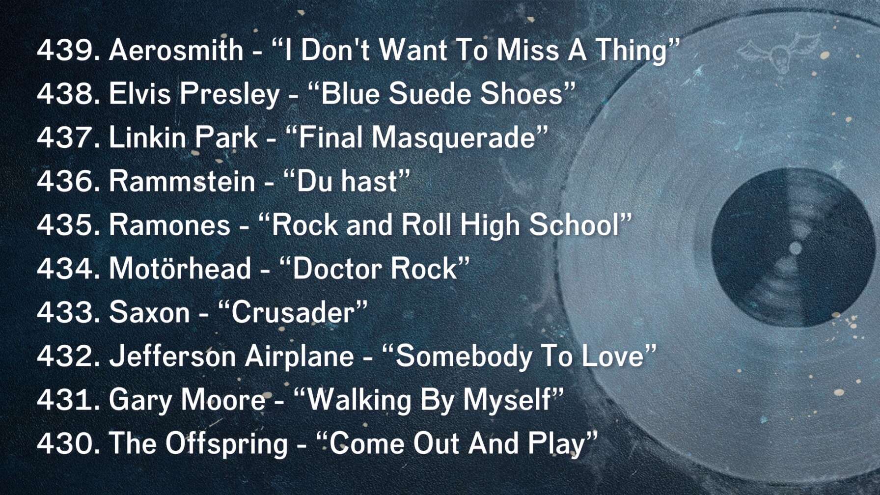 439. Aerosmith - “I Don't Want To Miss A Thing” 438. Elvis Presley - “Blue Suede Shoes” 437. Linkin Park - “Final Masquerade” 436. Rammstein - “Du hast” 435. Ramones - “Rock and Roll High School” 434. Motörhead - “Doctor Rock” 433. Saxon - “Crusader” 432. Jefferson Airplane - “Somebody To Love” 431. Gary Moore - “Walking By Myself” 430. The Offspring - “Come Out And Play”