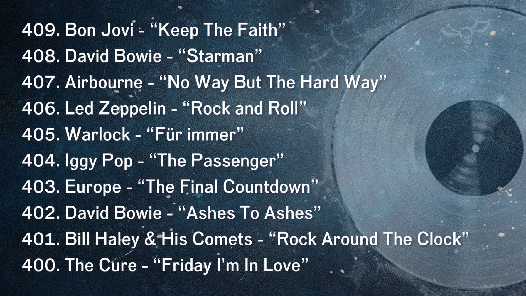 409. Bon Jovi - “Keep The Faith” 408. David Bowie - “Starman” 407. Airbourne - “No Way But The Hard Way” 406. Led Zeppelin - “Rock and Roll” 405. Warlock - “Für immer” 404. Iggy Pop - “The Passenger” 403. Europe - “The Final Countdown” 402. David Bowie - “Ashes To Ashes” 401. Bill Haley & His Comets - “Rock Around The Clock” 400. The Cure - “Friday I'm In Love”