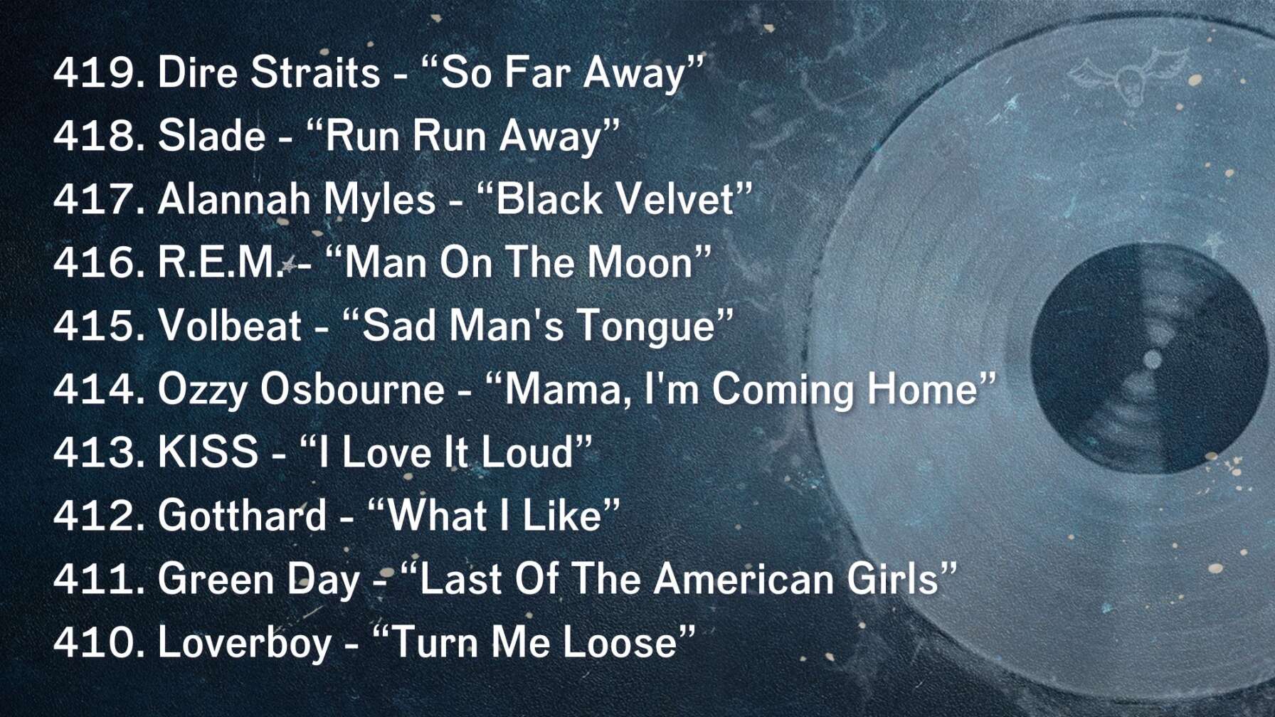 419. Dire Straits - “So Far Away” 418. Slade - “Run Run Away” 417. Alannah Myles - “Black Velvet” 416. R.E.M. - “Man On The Moon” 415. Volbeat - “Sad Man's Tongue” 414. Ozzy Osbourne - “Mama, I'm Coming Home” 413. KISS - “I Love It Loud” 412. Gotthard - “What I Like” 411. Green Day - “Last Of The American Girls” 410. Loverboy - “Turn Me Loose”