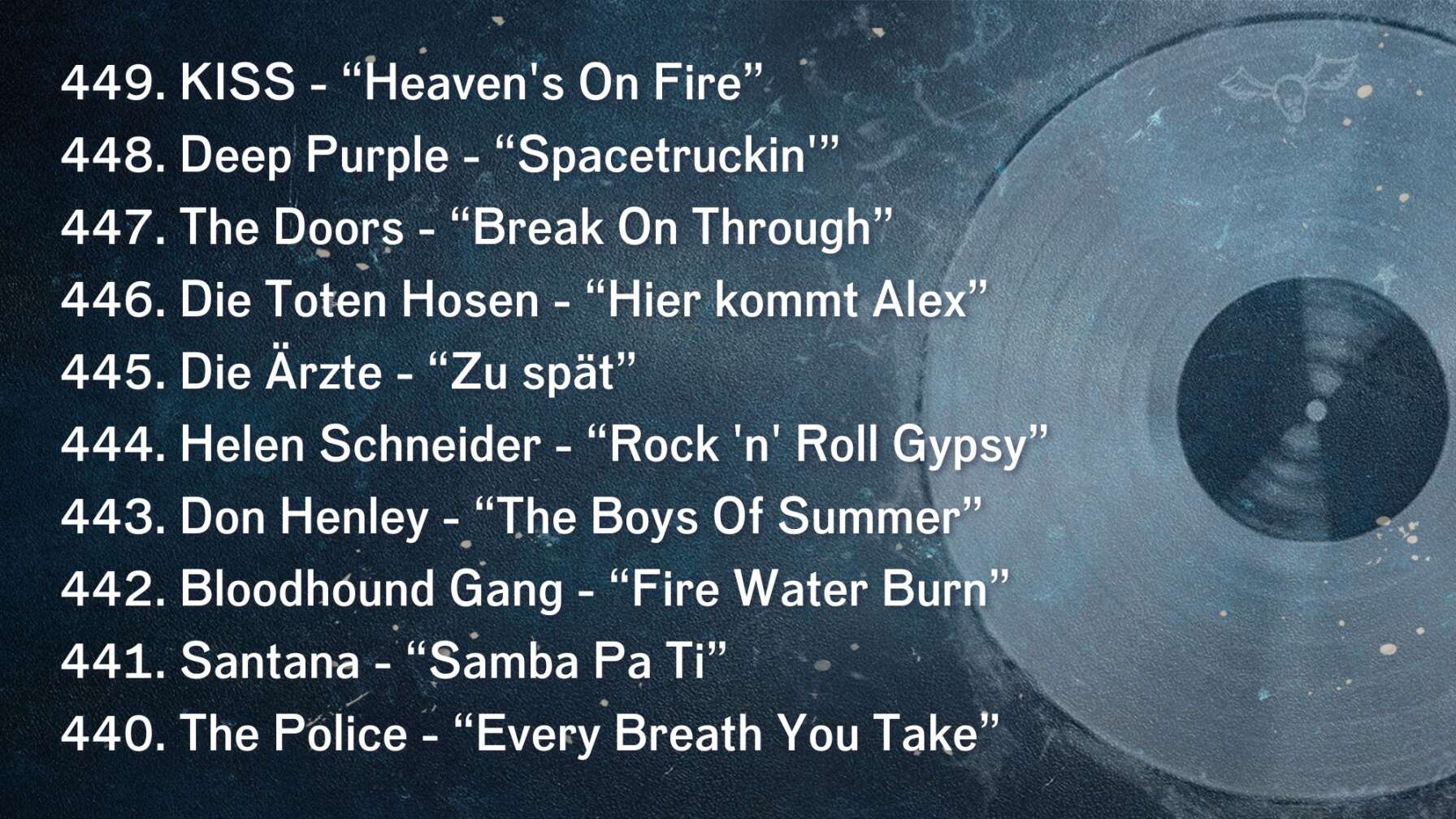 449. KISS - “Heaven's On Fire” 448. Deep Purple - “Spacetruckin'” 447. The Doors - “Break On Through” 446. Die Toten Hosen - “Hier kommt Alex” 445. Die Ärzte - “Zu spät” 444. Helen Schneider - “Rock 'n' Roll Gypsy” 443. Don Henley - “The Boys Of Summer” 442. Bloodhound Gang - “Fire Water Burn” 441. Santana - “Samba Pa Ti” 440. The Police - “Every Breath You Take”