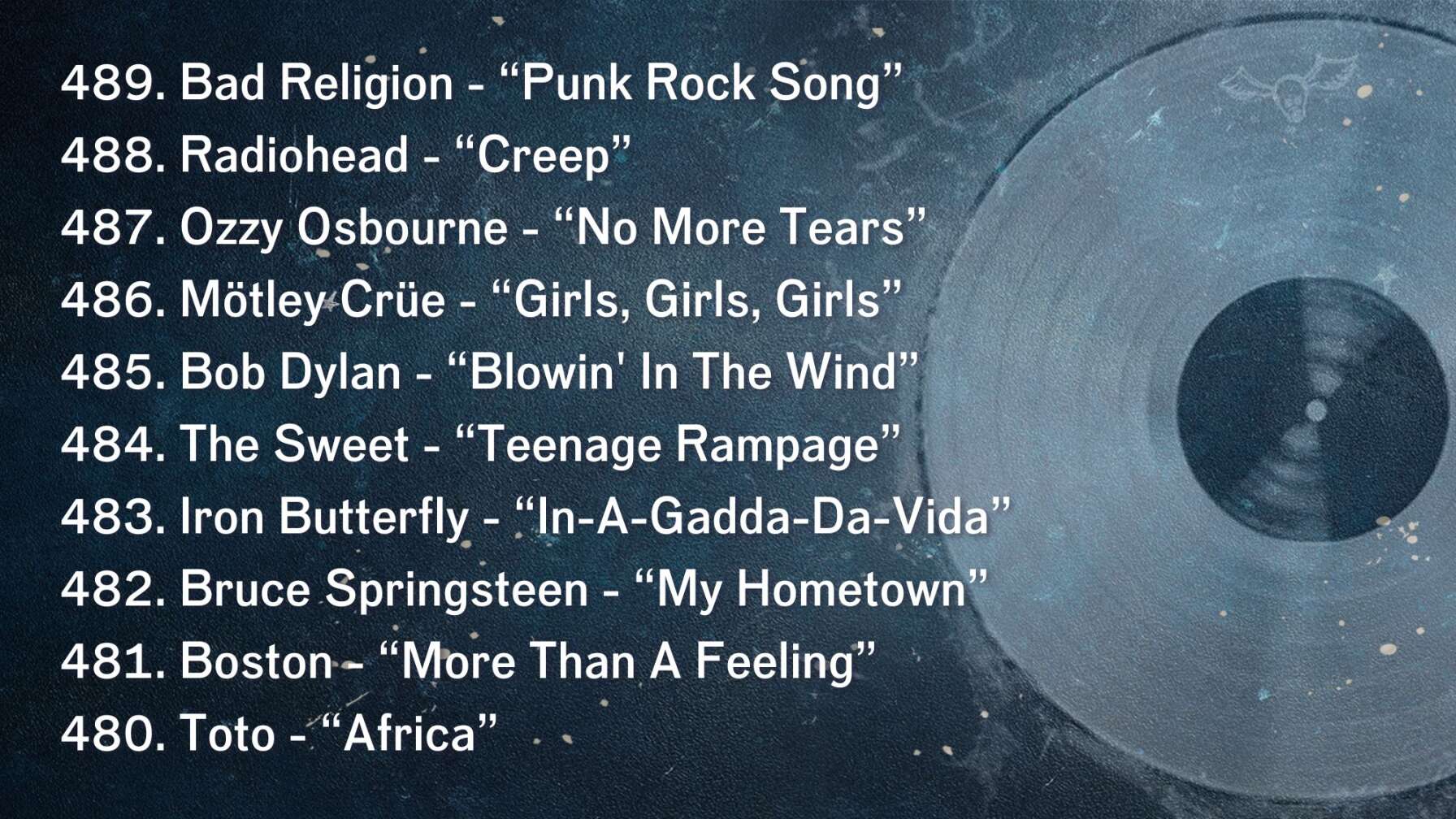 489. Bad Religion - “Punk Rock Song” 488. Radiohead - “Creep” 487. Ozzy Osbourne - “No More Tears” 486. Mötley Crüe - “Girls, Girls, Girls” 485. Bob Dylan - “Blowin' In The Wind” 484. The Sweet - “Teenage Rampage” 483. Iron Butterfly - “In-A-Gadda-Da-Vida” 482. Bruce Springsteen - “My Hometown” 481. Boston - “More Than A Feeling” 480. Toto - “Africa”