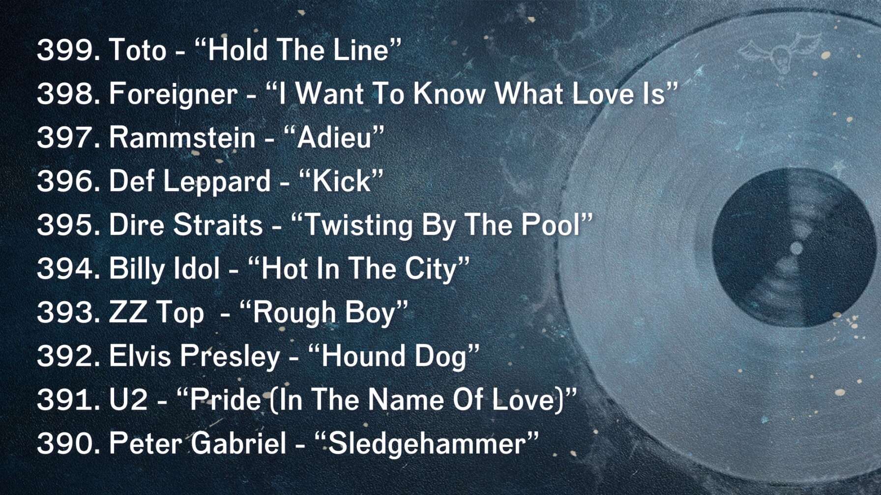 399. Toto - “Hold The Line” 398. Foreigner - “I Want To Know What Love Is” 397. Rammstein - “Adieu” 396. Def Leppard - “Kick” 395. Dire Straits - “Twisting By The Pool” 394. Billy Idol - “Hot In The City” 393. ZZ Top  - “Rough Boy” 392. Elvis Presley - “Hound Dog” 391. U2 - “Pride (In The Name Of Love)” 390. Peter Gabriel - “Sledgehammer”