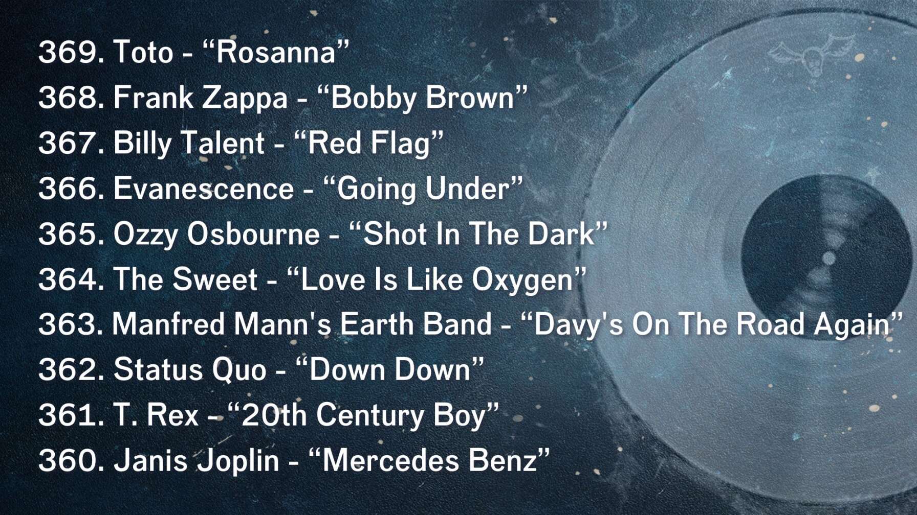 369. Toto - “Rosanna” 368. Frank Zappa - “Bobby Brown” 367. Billy Talent - “Red Flag” 366. Evanescence - “Going Under” 365. Ozzy Osbourne - “Shot In The Dark” 364. The Sweet - “Love Is Like Oxygen” 363. Manfred Mann's Earth Band - “Davy's On The Road Again” 362. Status Quo - “Down Down” 361. T. Rex - “20th Century Boy” 360. Janis Joplin - “Mercedes Benz”