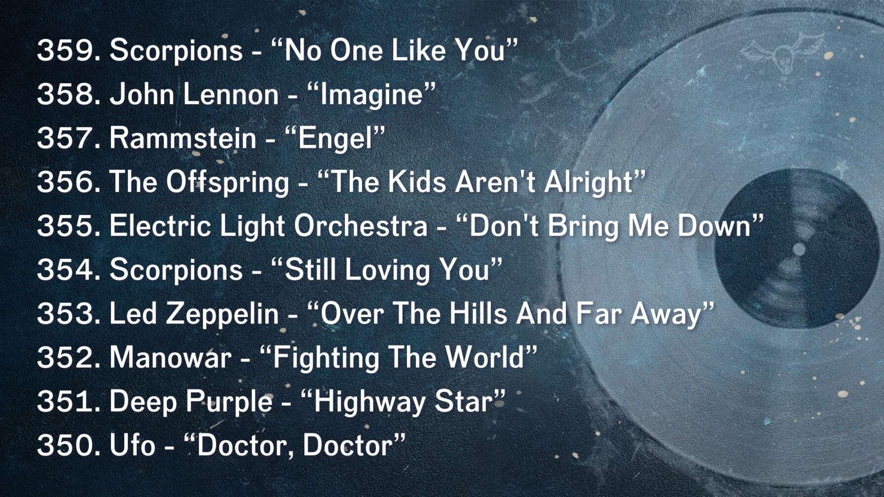 359. Scorpions - “No One Like You” 358. John Lennon - “Imagine” 357. Rammstein - “Engel” 356. The Offspring - “The Kids Aren't Alright” 355. Electric Light Orchestra - “Don't Bring Me Down” 354. Scorpions - “Still Loving You” 353. Led Zeppelin - “Over The Hills And Far Away” 352. Manowar - “Fighting The World” 351. Deep Purple - “Highway Star” 350. Ufo - “Doctor, Doctor”