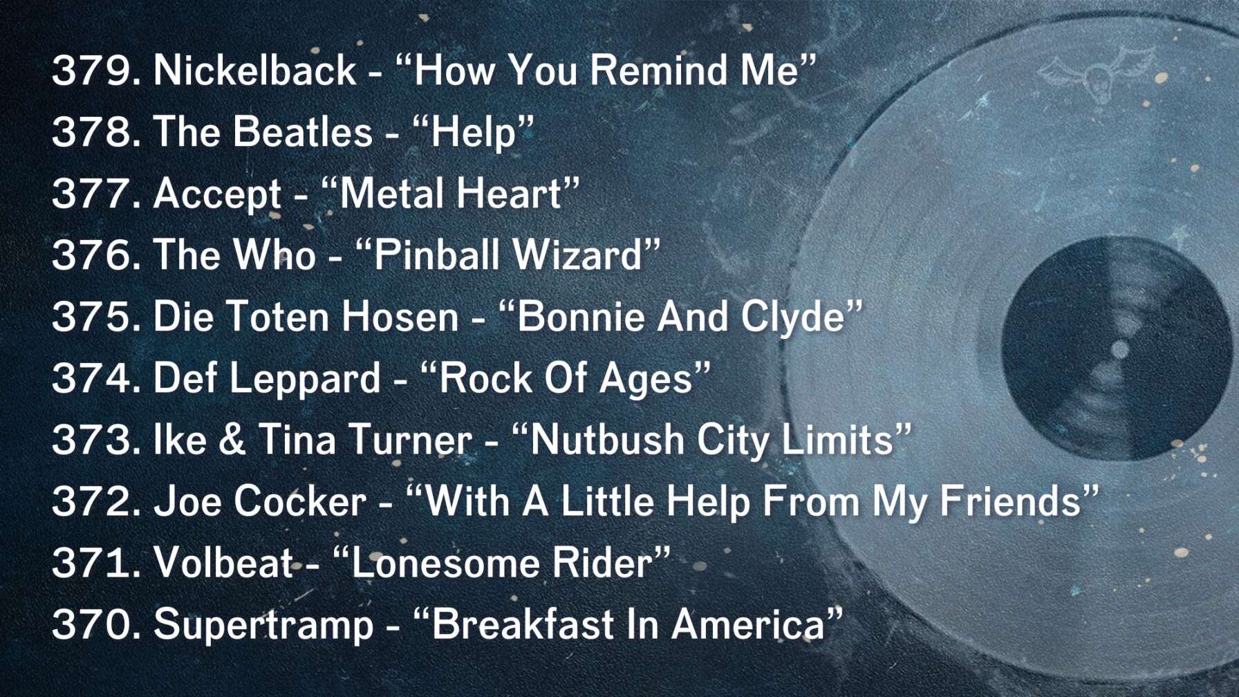 379. Nickelback - “How You Remind Me” 378. The Beatles - “Help” 377. Accept - “Metal Heart” 376. The Who - “Pinball Wizard” 375. Die Toten Hosen - “Bonnie And Clyde” 374. Def Leppard - “Rock Of Ages” 373. Ike & Tina Turner - “Nutbush City Limits” 372. Joe Cocker - “With A Little Help From My Friends” 371. Volbeat - “Lonesome Rider” 370. Supertramp - “Breakfast In America”