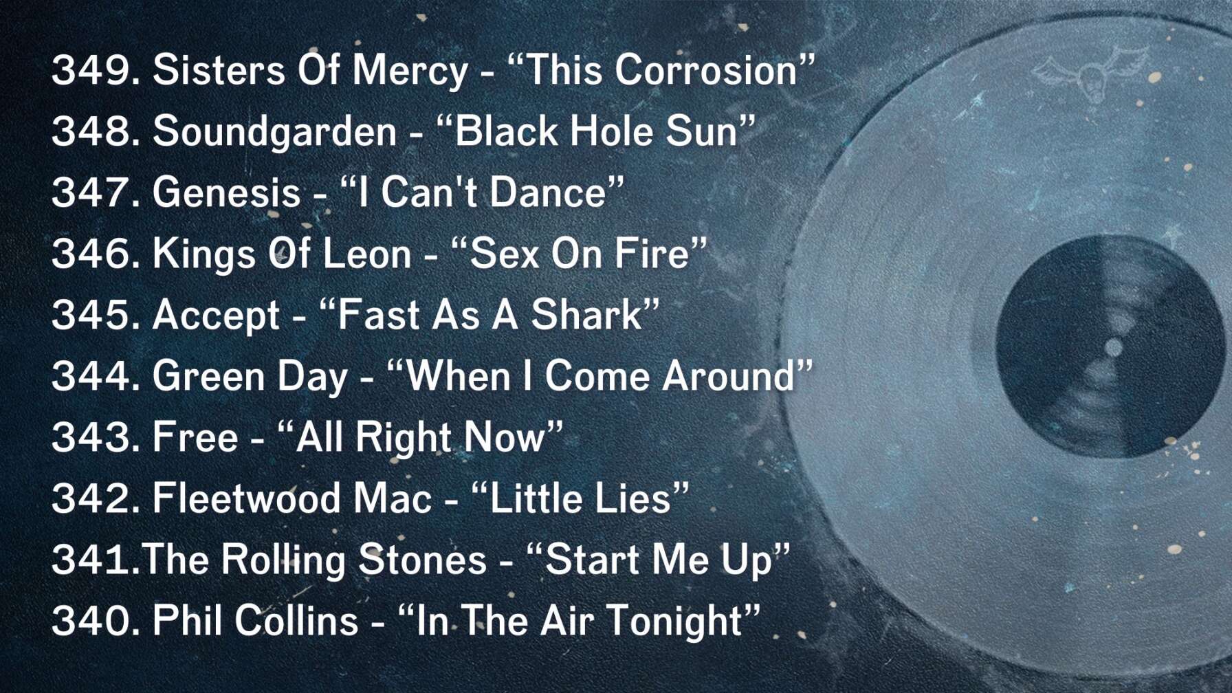 349. Sisters Of Mercy - “This Corrosion” 348. Soundgarden - “Black Hole Sun” 347. Genesis - “I Can't Dance” 346. Kings Of Leon - “Sex On Fire” 345. Accept - “Fast As A Shark” 344. Green Day - “When I Come Around” 343. Free - “All Right Now” 342. Fleetwood Mac - “Little Lies” 341.The Rolling Stones - “Start Me Up” 340. Phil Collins - “In The Air Tonight”