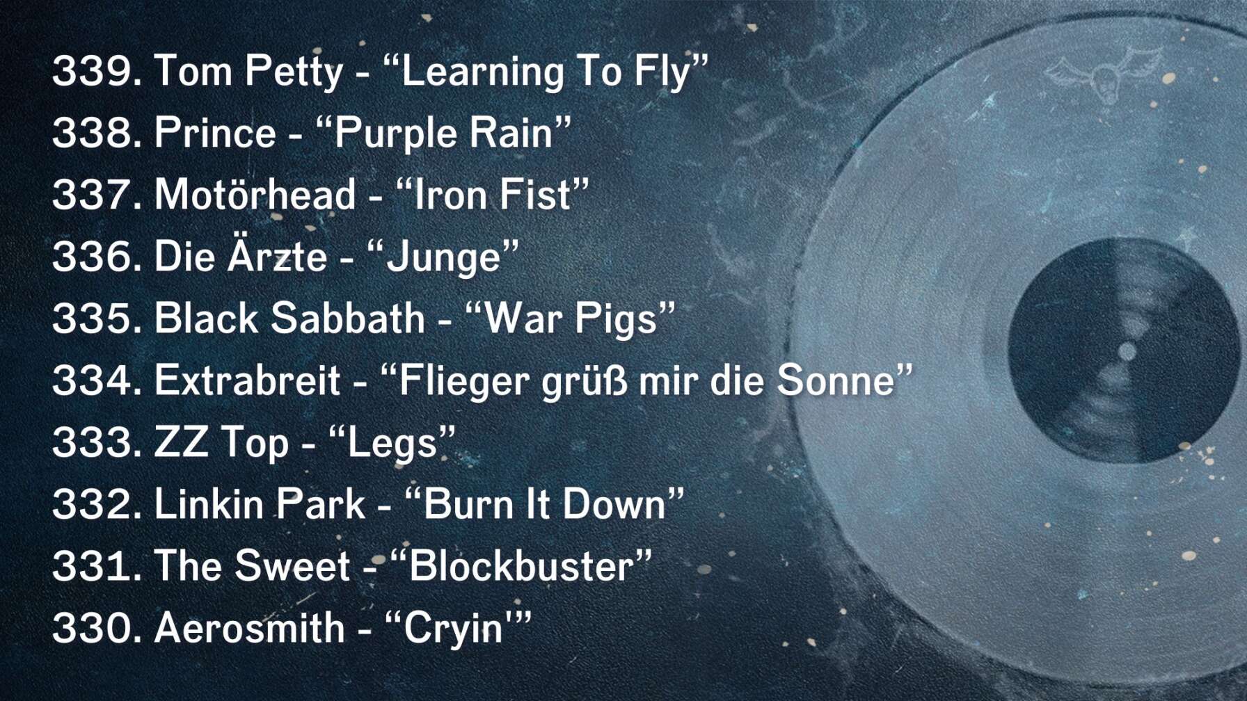 339. Tom Petty - “Learning To Fly” 338. Prince - “Purple Rain” 337. Motörhead - “Iron Fist” 336. Die Ärzte - “Junge” 335. Black Sabbath - “War Pigs” 334. Extrabreit - “Flieger grüß mir die Sonne” 333. ZZ Top - “Legs” 332. Linkin Park - “Burn It Down” 331. The Sweet - “Blockbuster” 330. Aerosmith - “Cryin'”