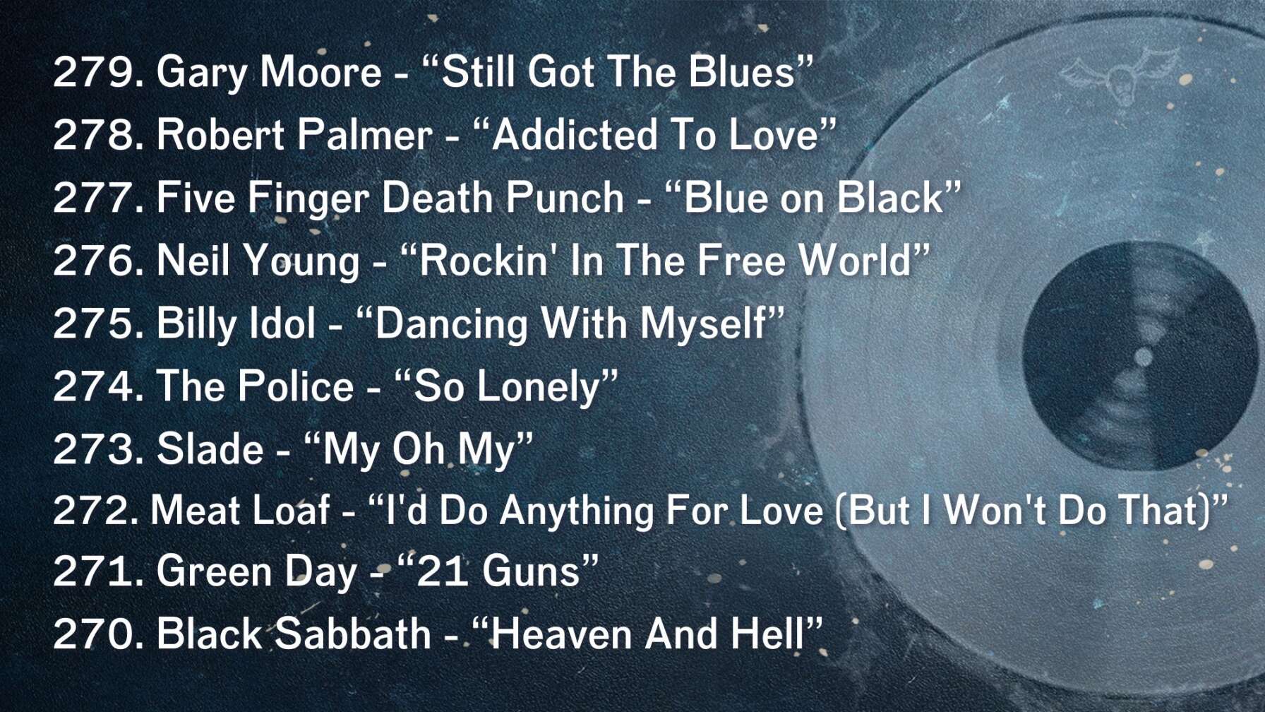 279. Gary Moore - “Still Got The Blues” 278. Robert Palmer - “Addicted To Love” 277. Five Finger Death Punch - “Blue on Black” 276. Neil Young - “Rockin' In The Free World” 275. Billy Idol - “Dancing With Myself” 274. The Police - “So Lonely” 273. Slade - “My Oh My” 272. Meat Loaf - “I'd Do Anything For Love (But I Won't Do That)” 271. Green Day - “21 Guns” 270. Black Sabbath - “Heaven And Hell”