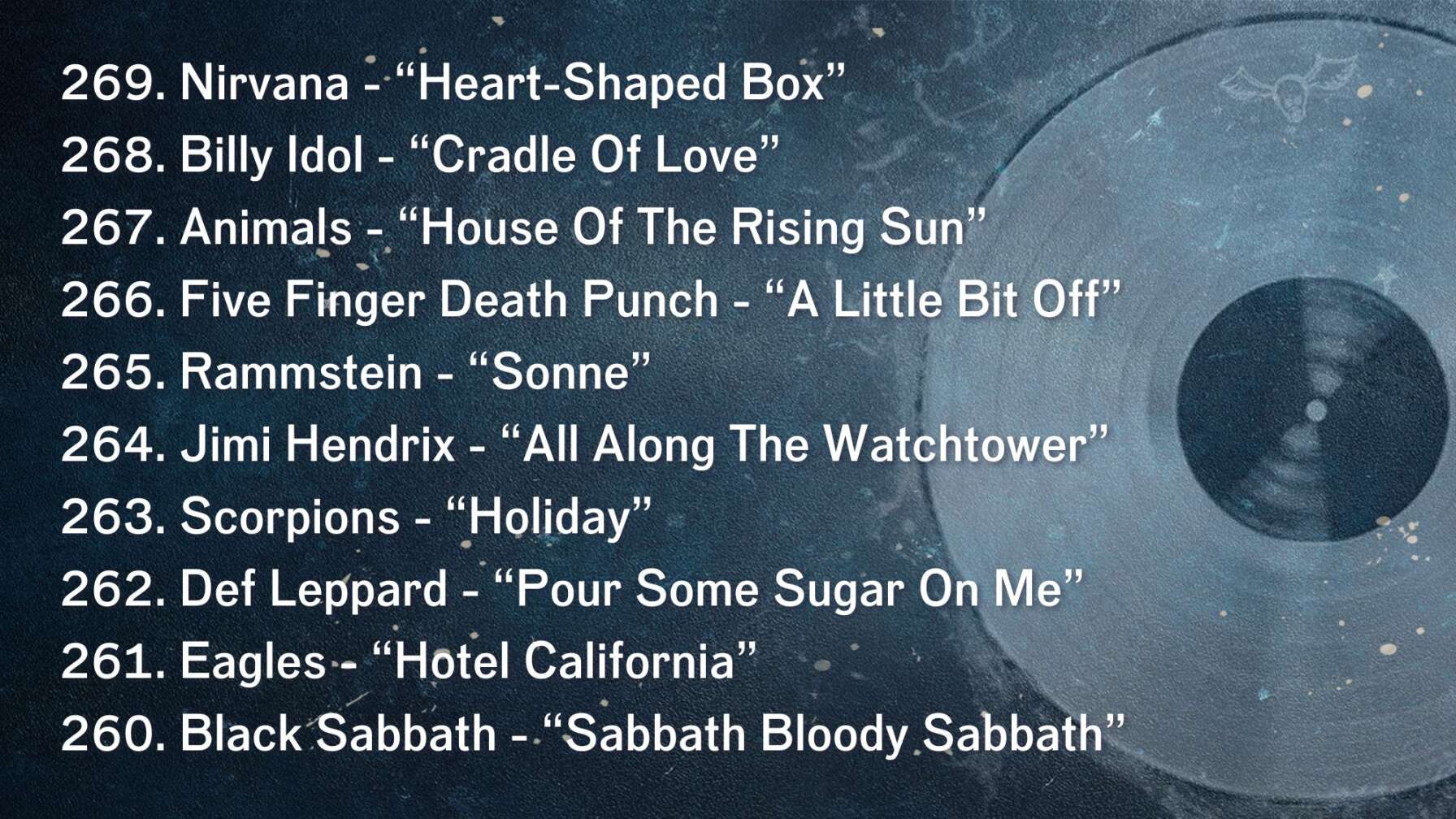 269. Nirvana - “Heart-Shaped Box” 268. Billy Idol - “Cradle Of Love” 267. Animals - “House Of The Rising Sun” 266. Five Finger Death Punch - “A Little Bit Off” 265. Rammstein - “Sonne” 264. Jimi Hendrix - “All Along The Watchtower” 263. Scorpions - “Holiday” 262. Def Leppard - “Pour Some Sugar On Me” 261. Eagles - “Hotel California” 260. Black Sabbath - “Sabbath Bloody Sabbath”