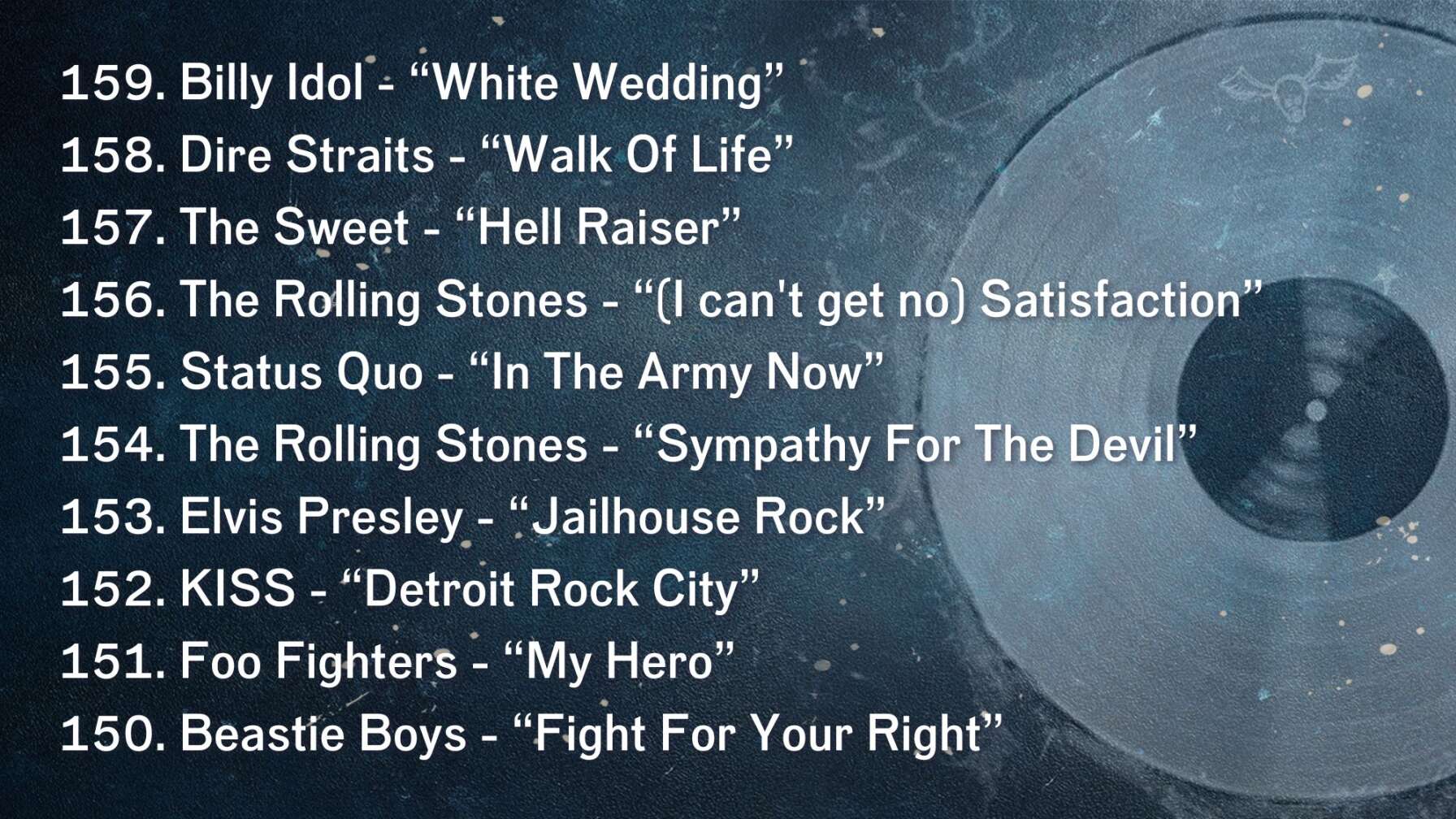 159. Billy Idol - “White Wedding” 158. Dire Straits - “Walk Of Life” 157. The Sweet - “Hell Raiser” 156. The Rolling Stones - “(I can't get no) Satisfaction” 155. Status Quo - “In The Army Now” 154. The Rolling Stones - “Sympathy For The Devil” 153. Elvis Presley - “Jailhouse Rock” 152. KISS - “Detroit Rock City” 151. Foo Fighters - “My Hero” 150. Beastie Boys - “Fight For Your Right”