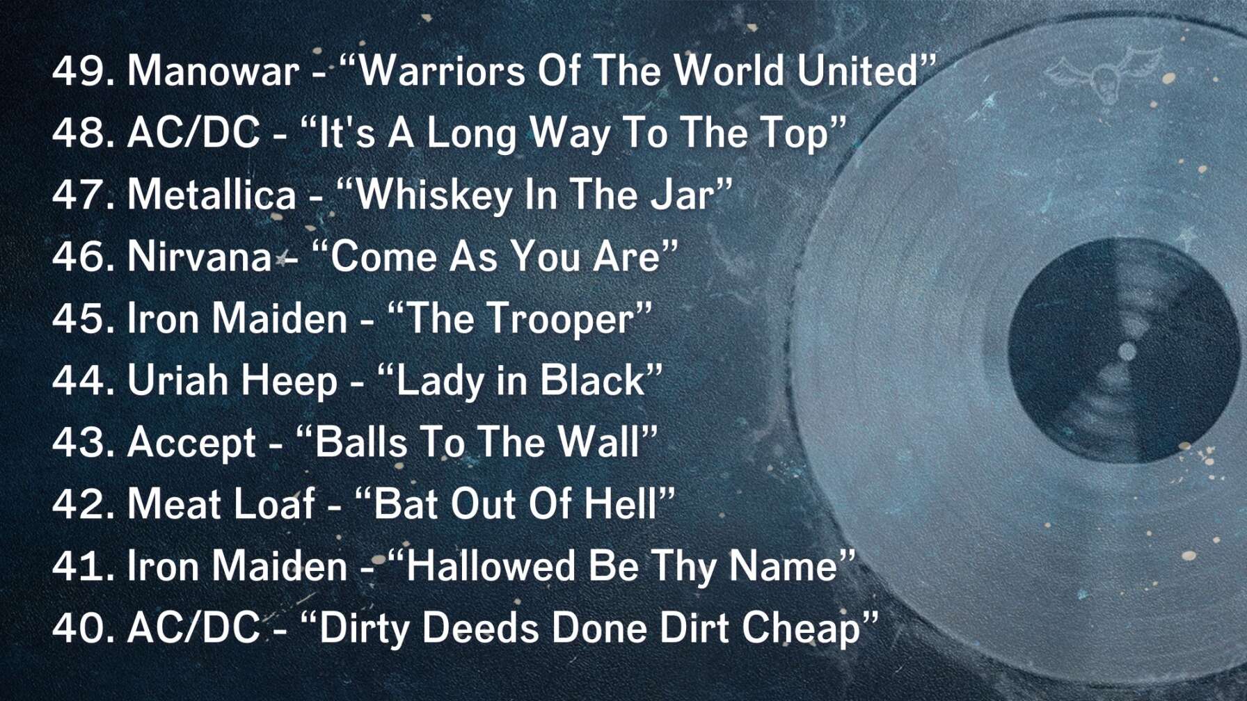 49. Manowar - “Warriors Of The World United” 48. AC/DC - “It's A Long Way To The Top” 47. Metallica - “Whiskey In The Jar” 46. Nirvana - “Come As You Are” 45. Iron Maiden - “The Trooper” 44. Uriah Heep - “Lady in Black” 43. Accept - “Balls To The Wall” 42. Meat Loaf - “Bat Out Of Hell” 41. Iron Maiden - “Hallowed Be Thy Name” 40. AC/DC - “Dirty Deeds Done Dirt Cheap”