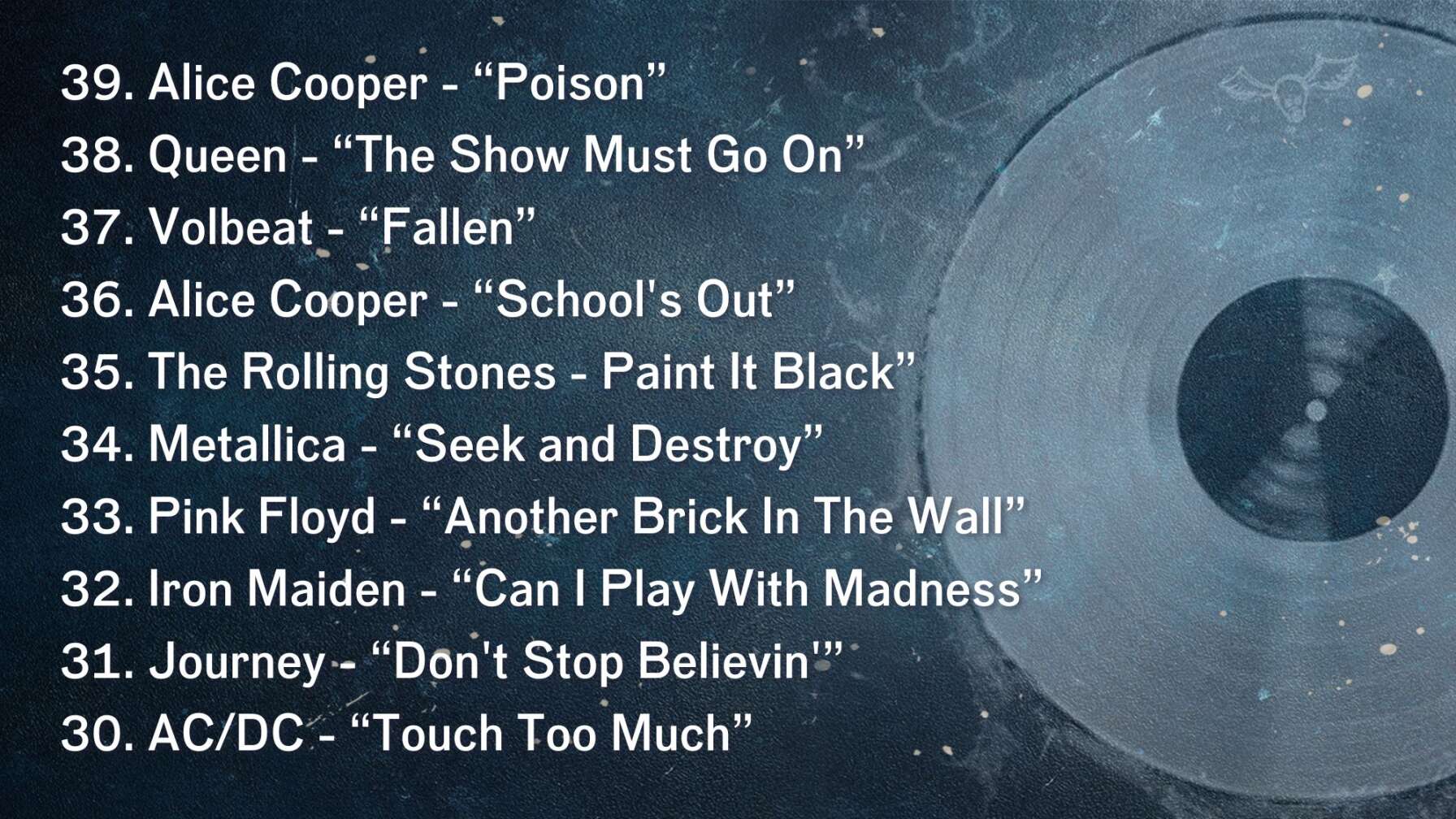 39. Alice Cooper - “Poison” 38. Queen - “The Show Must Go On” 37. Volbeat - “Fallen” 36. Alice Cooper - “School's Out” 35. The Rolling Stones - Paint It Black” 34. Metallica - “Seek and Destroy” 33. Pink Floyd - “Another Brick In The Wall” 32. Iron Maiden - “Can I Play With Madness” 31. Journey - “Don't Stop Believin'” 30. AC/DC - “Touch Too Much”