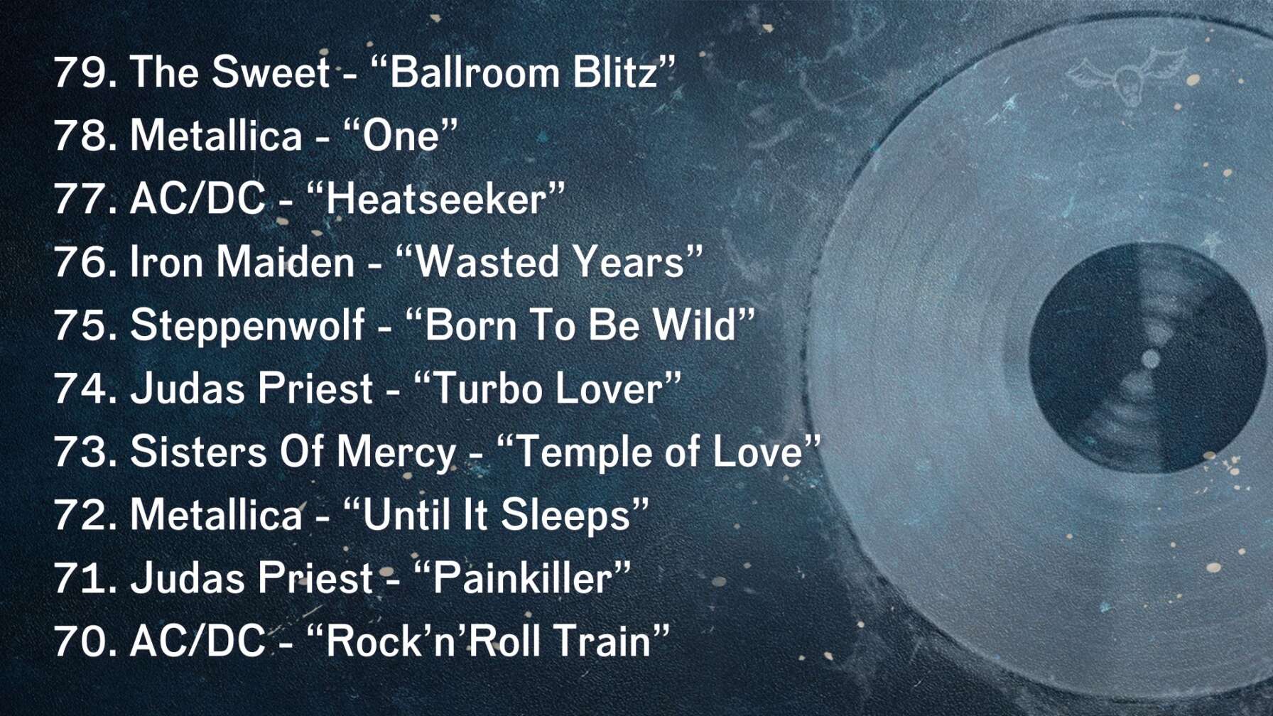 79. The Sweet - “Ballroom Blitz” 78. Metallica - “One” 77. AC/DC - “Heatseeker” 76. Iron Maiden - “Wasted Years” 75. Steppenwolf - “Born To Be Wild” 74. Judas Priest - “Turbo Lover” 73. Sisters Of Mercy - “Temple of Love” 72. Metallica - “Until It Sleeps” 71. Judas Priest - “Painkiller” 70. AC/DC - “Rock’n’Roll Train”