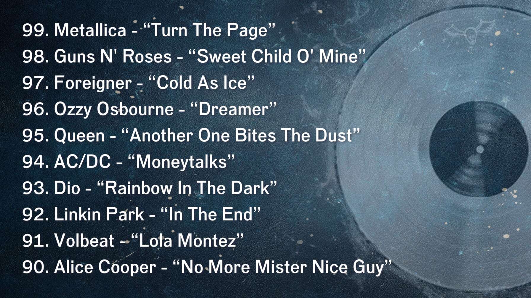 99. Metallica - “Turn The Page” 98. Guns N' Roses - “Sweet Child O' Mine” 97. Foreigner - “Cold As Ice” 96. Ozzy Osbourne - “Dreamer” 95. Queen - “Another One Bites The Dust” 94. AC/DC - “Moneytalks” 93. Dio - “Rainbow In The Dark” 92. Linkin Park - “In The End” 91. Volbeat - “Lola Montez” 90. Alice Cooper - “No More Mister Nice Guy”