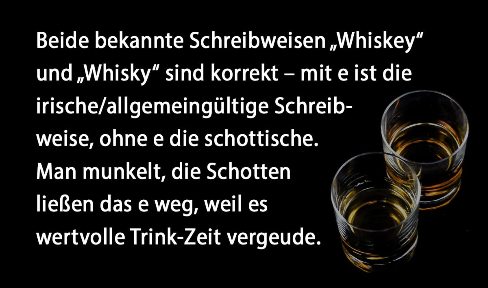 Beide bekannte Schreibweisen „Whiskey“ und „Whisky“ sind korrekt – mit e ist die irische/allgemeingültige Schreibweise, ohne e die schottische. Man munkelt, die Schotten ließen das e weg, weil es wertvolle Trink-Zeit vergeude.