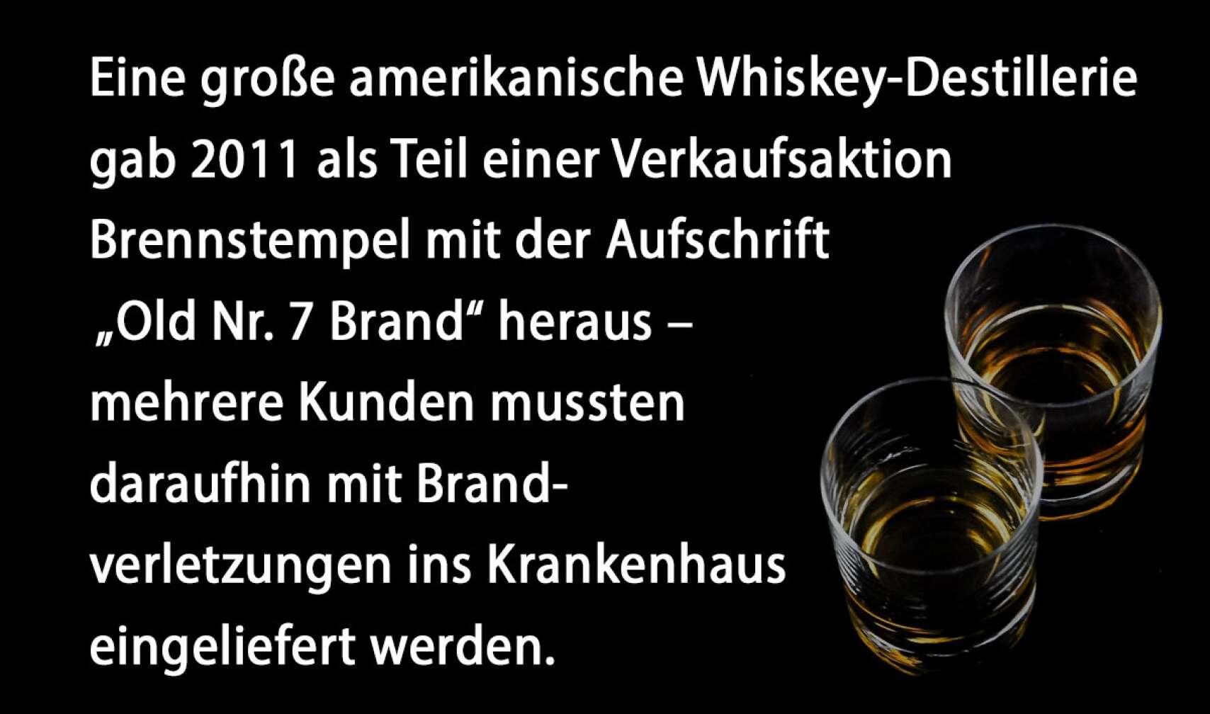 Eine große amerikanische Whiskey-Destillerie gab 2011 als Teil einer Verkaufsaktion Brennstempel mit der Aufschrift „Old Nr. 7 Brand“ heraus – mehrere Kunden mussten daraufhin mit Brandverletzungen ins Krankenhaus eingeliefert werden.