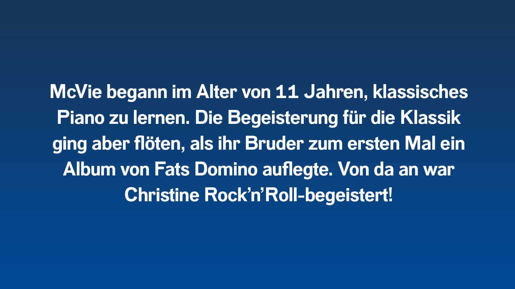 McVie begann im Alter von 11 Jahren, klassisches Piano zu lernen. Die Begeisterung für die Klassik ging aber flöten, als ihr Bruder zum ersten Mal ein Album von Fats Domino auflegte. Von da an war Christine Rock’n’Roll-begeistert!