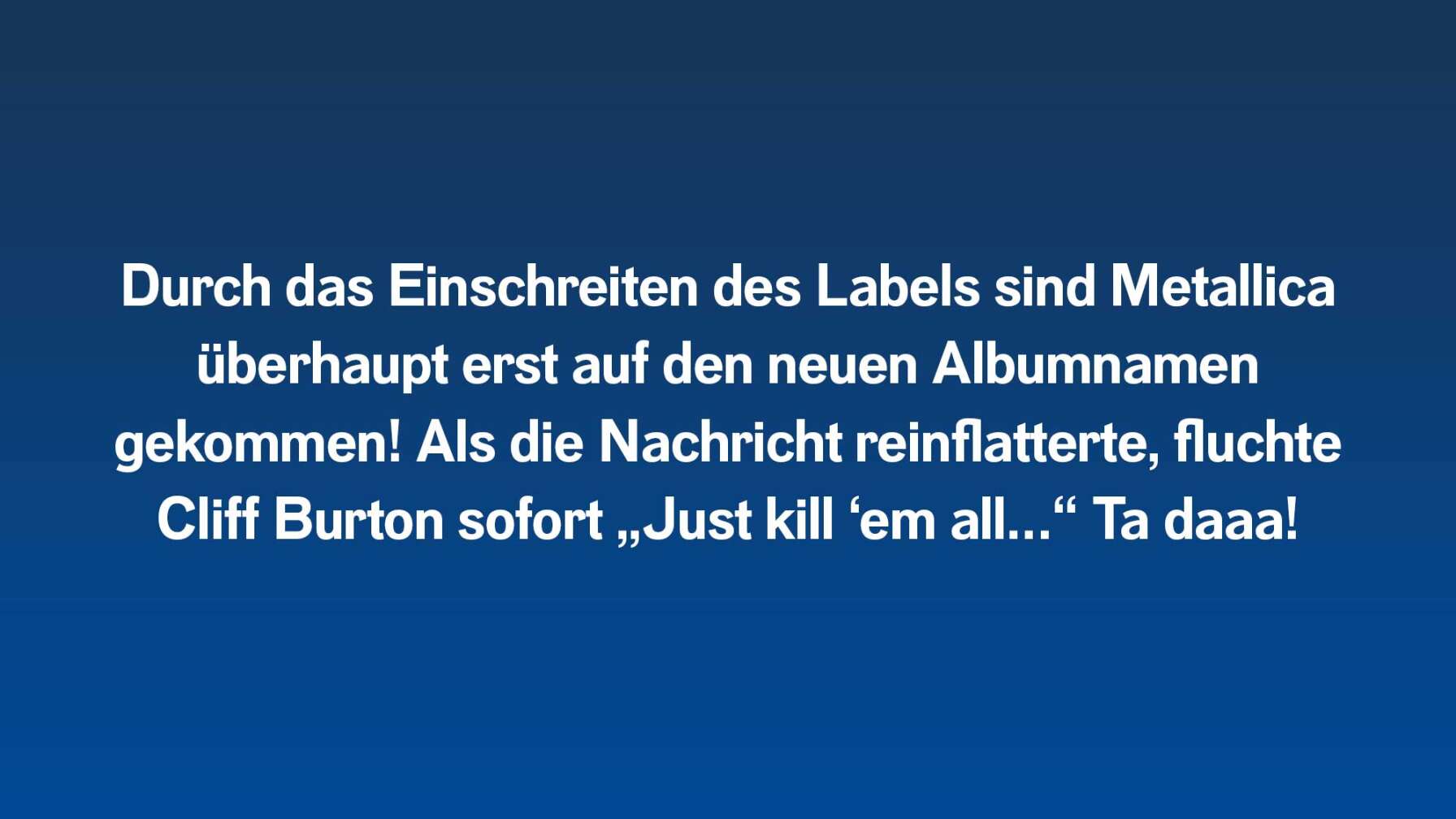 Durch das Einschreiten des Labels sind Metallica überhaupt erst auf den neuen Albumnamen gekommen! Als die Nachricht reinflatterte, fluchte Cliff Burton sofort „Just kill ‘em all…“ Ta daaa!