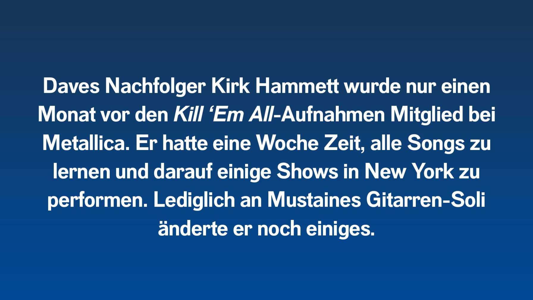 Daves Nachfolger Kirk Hammett wurde nur einen Monat vor den Kill ‘Em All-Aufnahmen Mitglied bei Metallica. Er hatte eine Woche Zeit, alle Songs zu lernen und darauf einige Shows in New York zu performen. Lediglich an Mustaines Gitarren-Soli änderte er noch einiges.