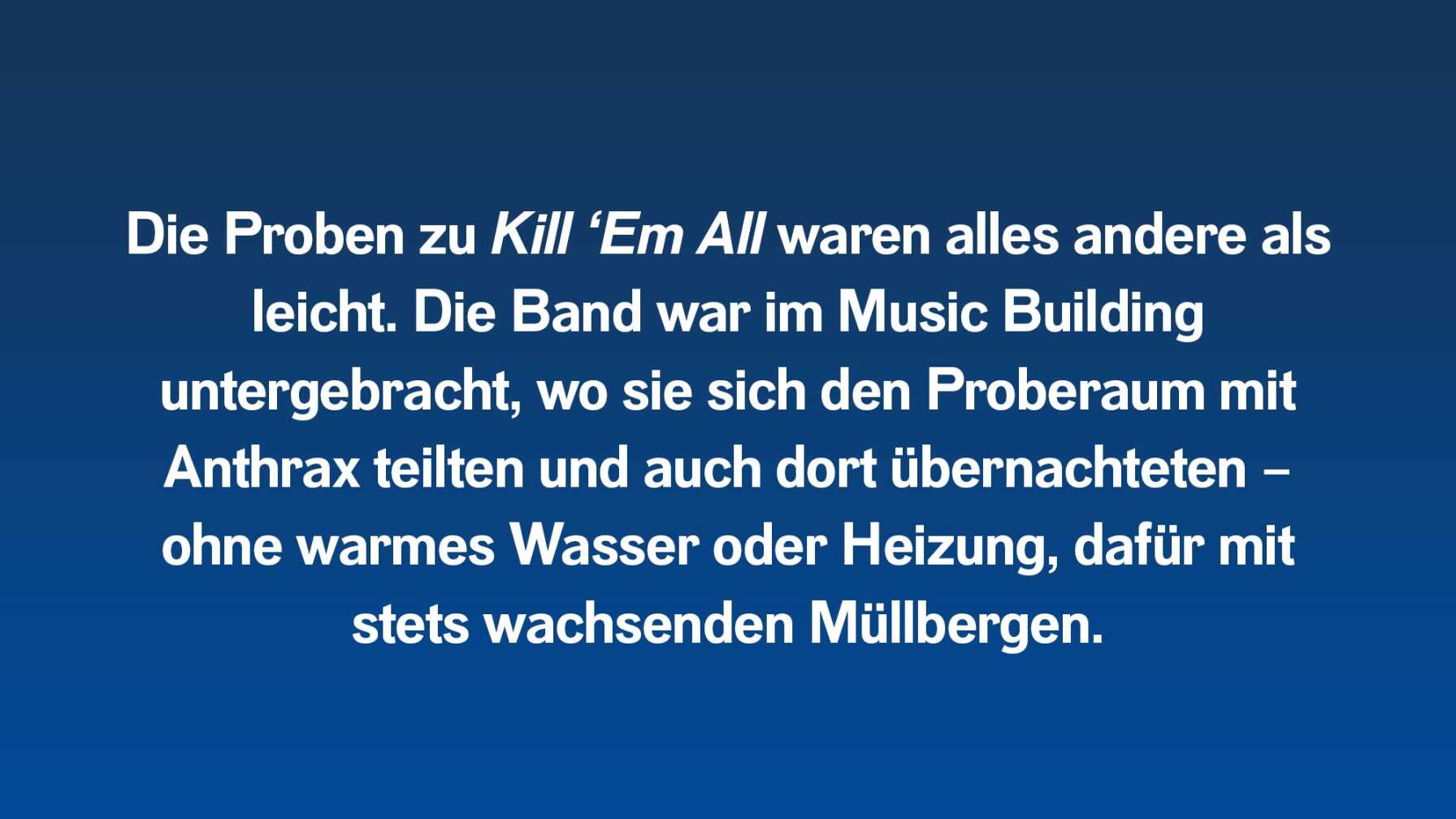 Die Proben zu Kill ‘Em All waren alles andere als leicht. Die Band war im Music Building untergebracht, wo sie sich den Proberaum mit Anthrax teilten und auch dort übernachteten – ohne warmes Wasser oder Heizung, dafür mit stets wachsenden Müllbergen.