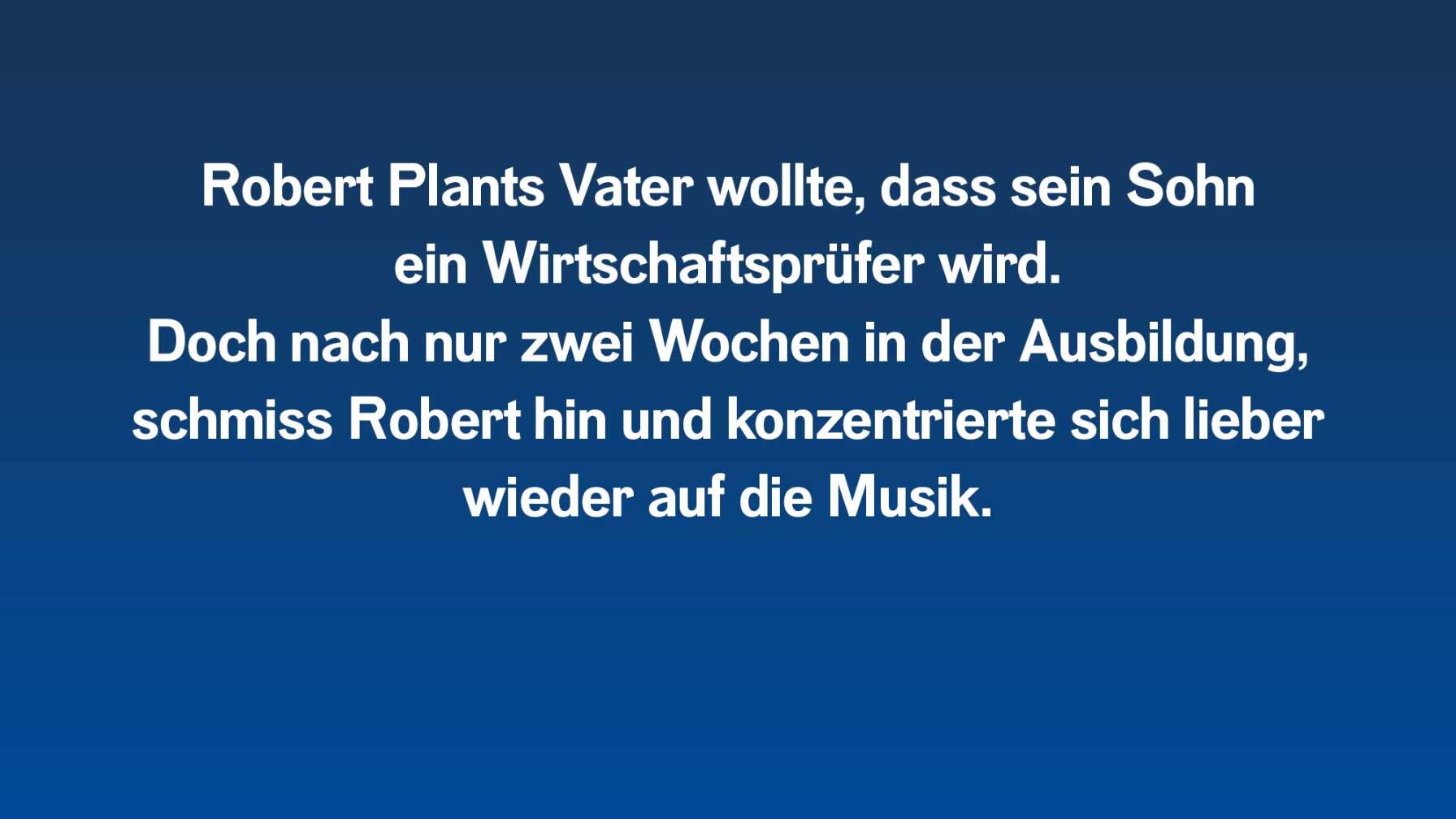 Robert Plants Vater wollte, dass er ein Wirtschaftsprüfer wird. Doch nach nur zwei Wochen in der Ausbildung, schmiss Robert hin und konzentrierte sich lieber wieder auf die Musik.