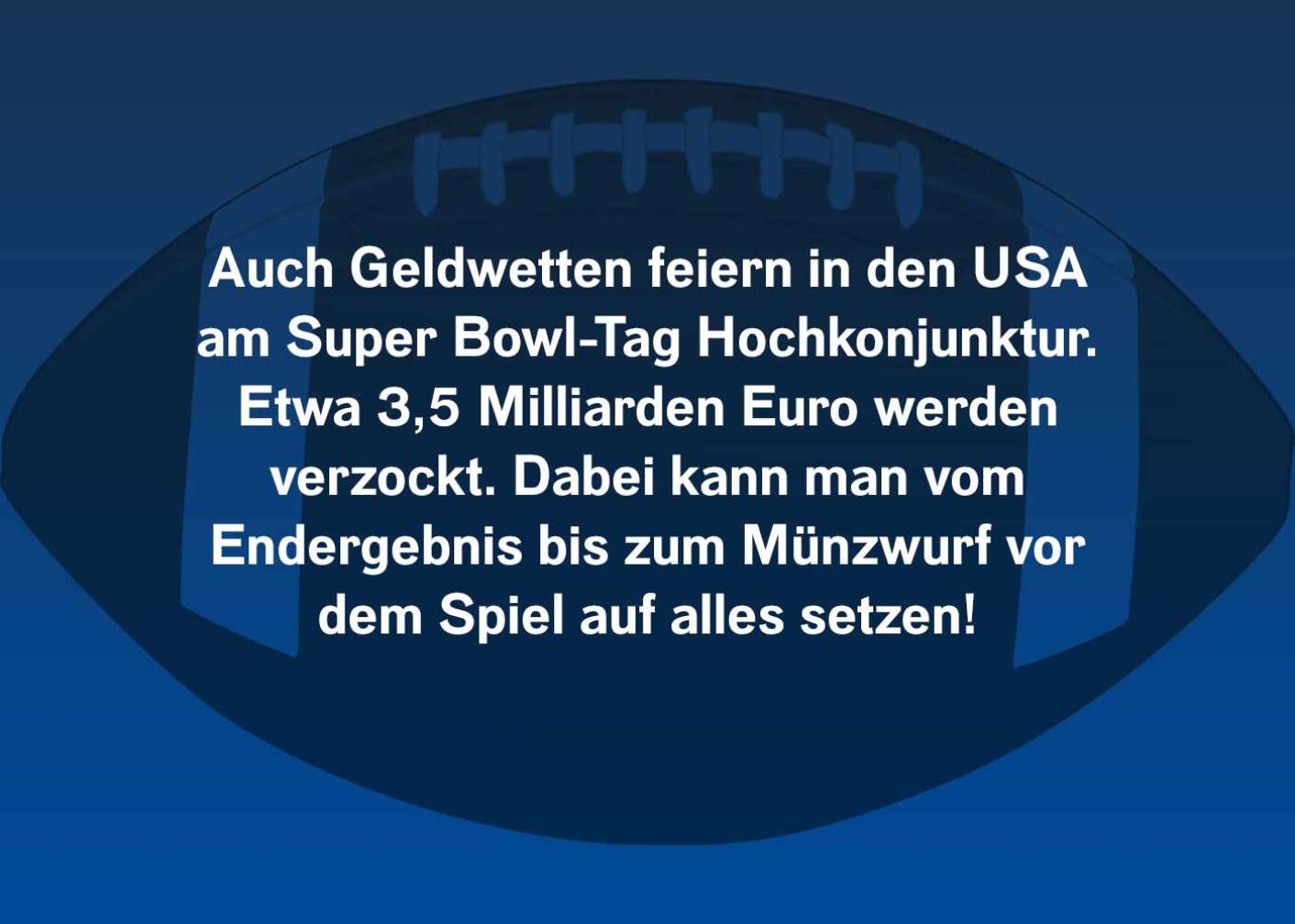 Auch Geldwetten feiern in den USA am Super Bowl-Tag Hochkonjunktur. Etwa 3,5 Milliarden Euro werden verzockt. Dabei kann man vom Endergebnis bis zum Münzwurf vor dem Spiel auf alles setzen!