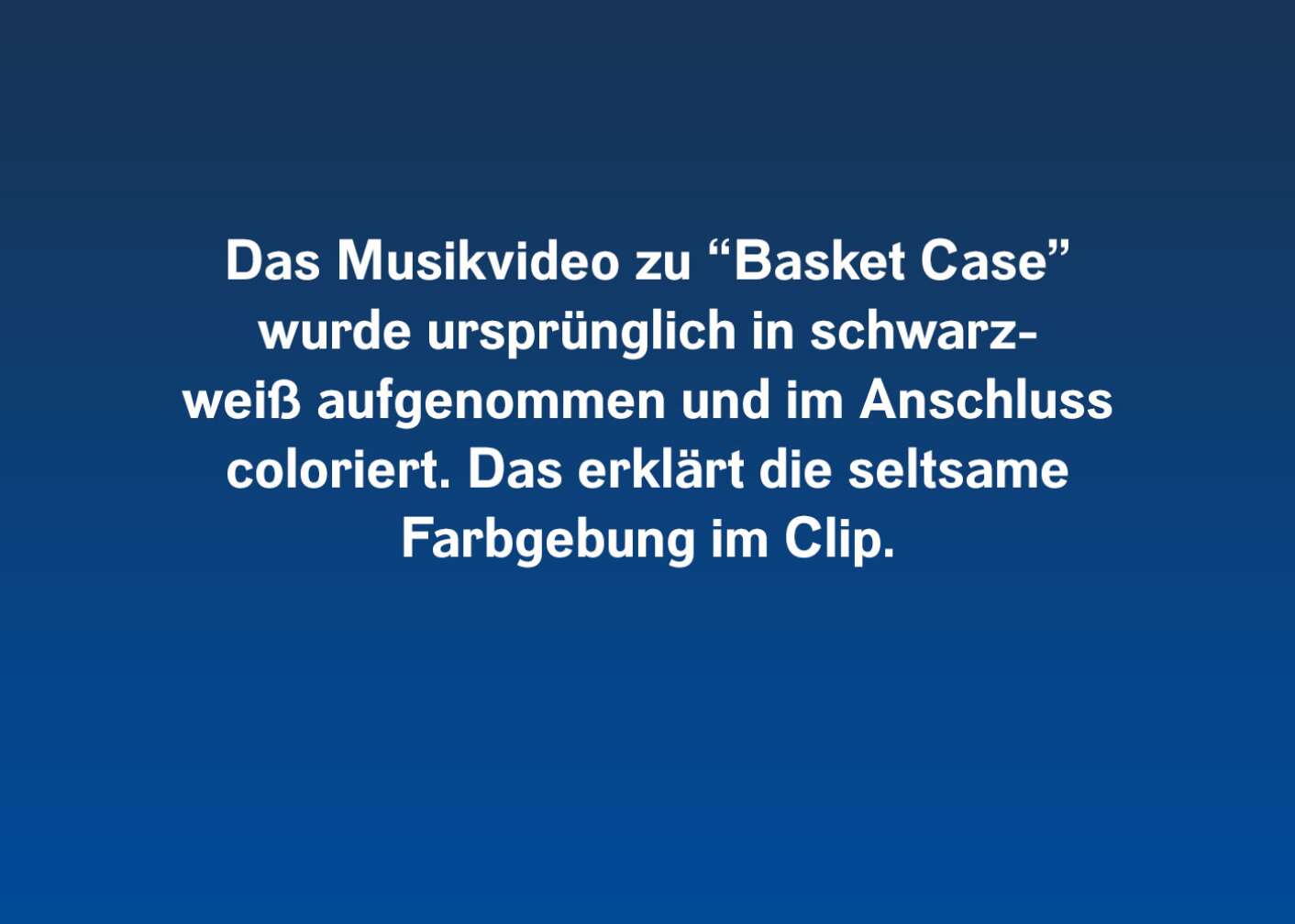 Das Musikvideo zu "Basket Case" wurde ursprünglich in schwarz-weiß aufgenommen und im Anschluss coloriert. Das erklärt die seltsame Farbgebung im Clip.