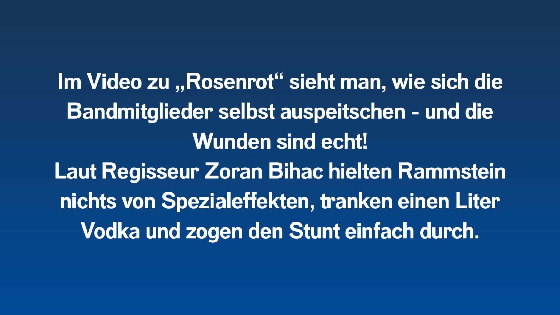 Im Video zu „Rosenrot“ sieht man, wie sich die Bandmitglieder selbst auspeitschen - und die Wunden sind echt! Laut Regisseur Zoran Bihac hielten Rammstein nichts von Spezialeffekten, tranken einen Liter Vodka und zogen den Stunt einfach durch.