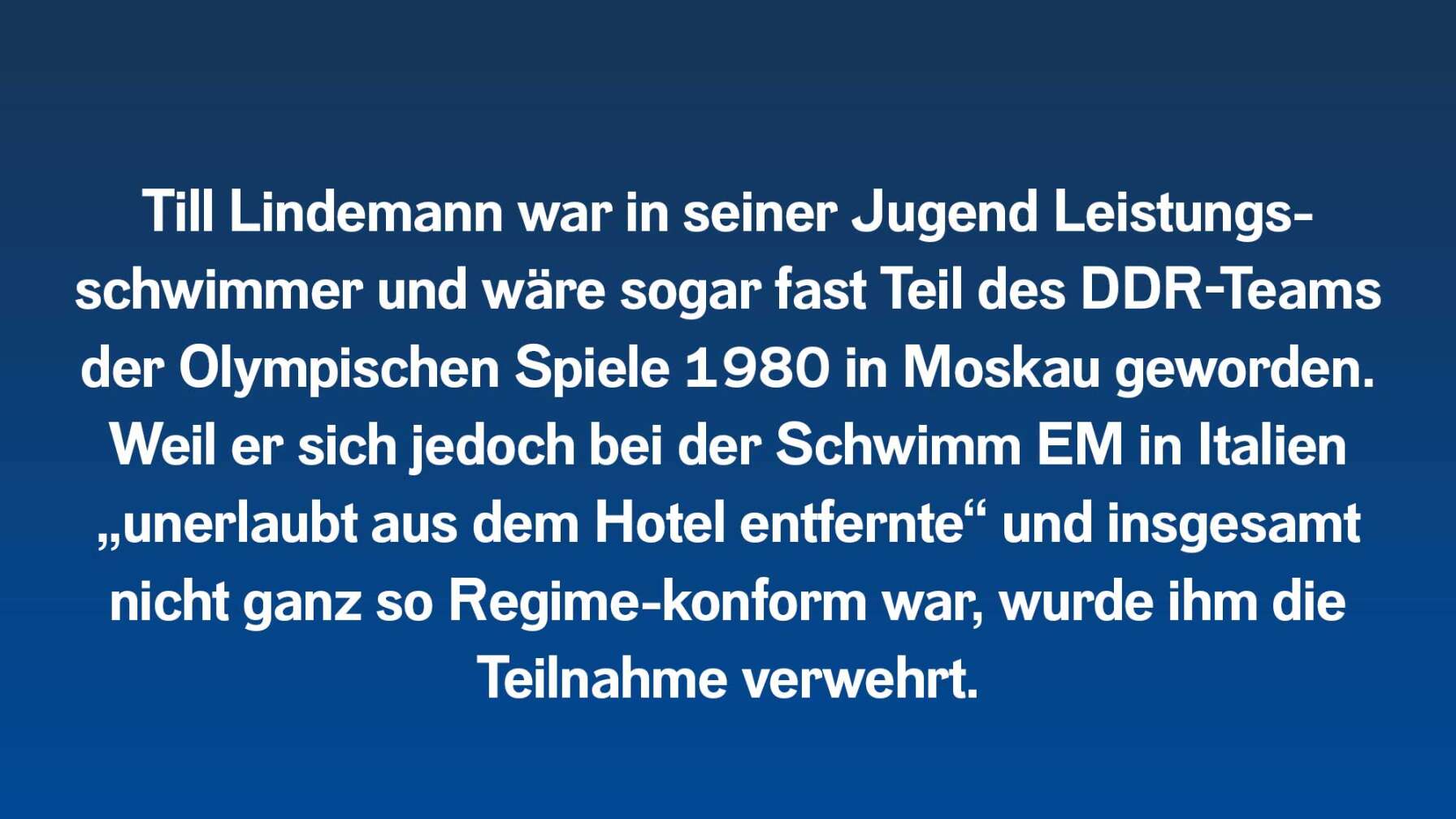 Till Lindemann war in seiner Jugend Leistungs- schwimmer und wäre sogar fast Teil des DDR-Teams der Olympischen Spiele 1980 in Moskau geworden. Weil er sich jedoch bei der Schwimm EM in Italien „unerlaubt aus dem Hotel entfernte“ und insgesamt nicht ganz so Regime-konform war, wurde ihm die Teilnahme verwehrt.