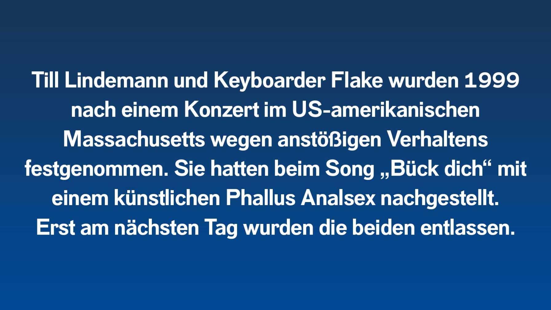 Till Lindemann und Keyboarder Flake wurden 1999 nach einem Konzert im US-amerikanischen Massachusetts wegen anstößigen Verhaltens festgenommen. Sie hatten beim Song „Bück dich“ mit einem künstlichen Phallus Analsex nachgestellt. Erst am nächsten Tag wurden die beiden entlassen.