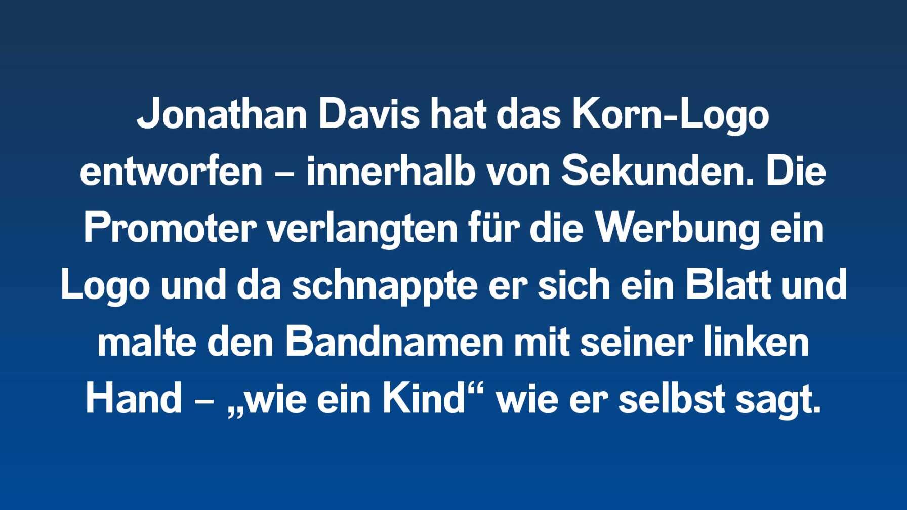 Jonathan Davis hat das Korn-Logo entworfen – innerhalb von Sekunden. Die Promoter verlangten für die Werbung ein Logo und da schnappte er sich ein Blatt und malte den Bandnamen mit seiner linken Hand – „wie ein Kind“ wie er selbst sagt.