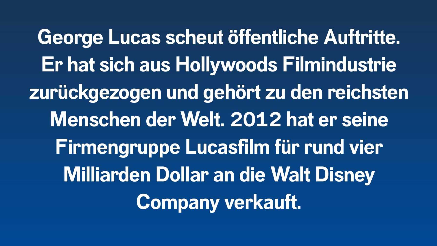 Ein stiller Typ: George Lucas scheut öffentliche Auftritte und hält ungern Reden. Er hat sich aus Hollywoods Filmindustrie zurückgezogen und finanziert seine Filme mit der eigenen Filmproduktionsgesellschaft größtenteils selbst. Er gehört zu den reichsten Menschen der Welt und hat 2012 seine Firmengruppe Lucasfilm für rund vier Milliarden Dollar an die Walt Disney Company verkauft.