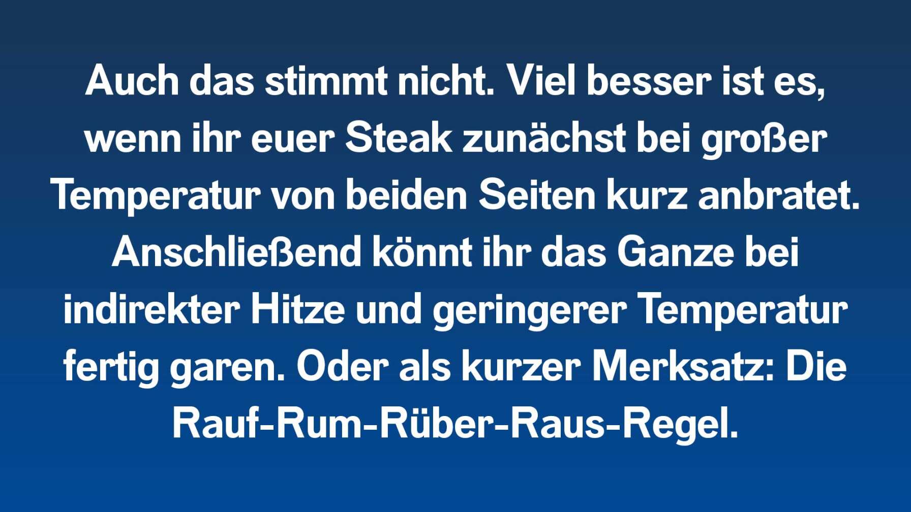 Auch das stimmt nicht. Viel besser ist es, wenn ihr euer Steak zunächst bei großer Temperatur von beiden Seiten kurz anbratet. Anschließend könnt ihr das Ganze bei indirekter Hitze und geringerer Temperatur fertig garen. Oder als kurzer Merksatz: Die Rauf-Rum-Rüber-Raus-Regel.