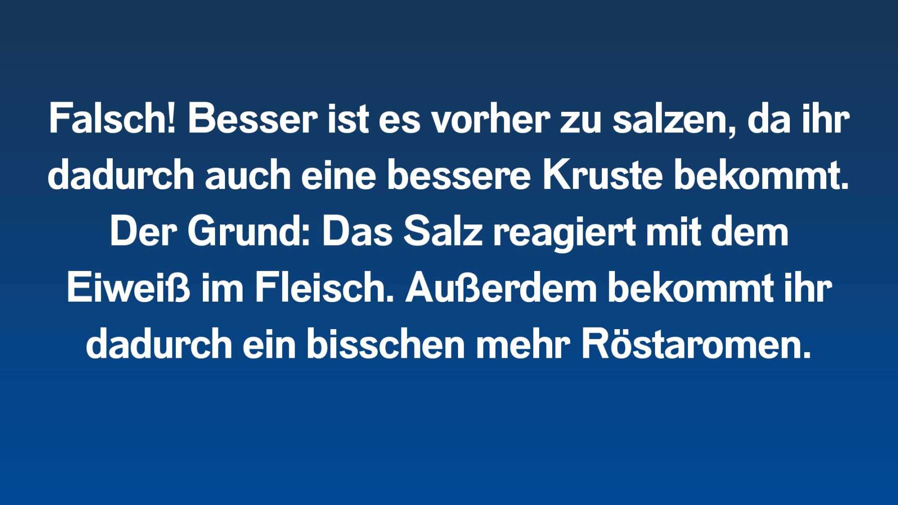 Falsch! Besser ist es vorher zu salzen, da ihr dadurch auch eine bessere Kruste bekommt. Der Grund: Das Salz reagiert mit dem Eiweiß im Fleisch. Außerdem bekommt ihr dadurch ein bisschen mehr Röstaromen.