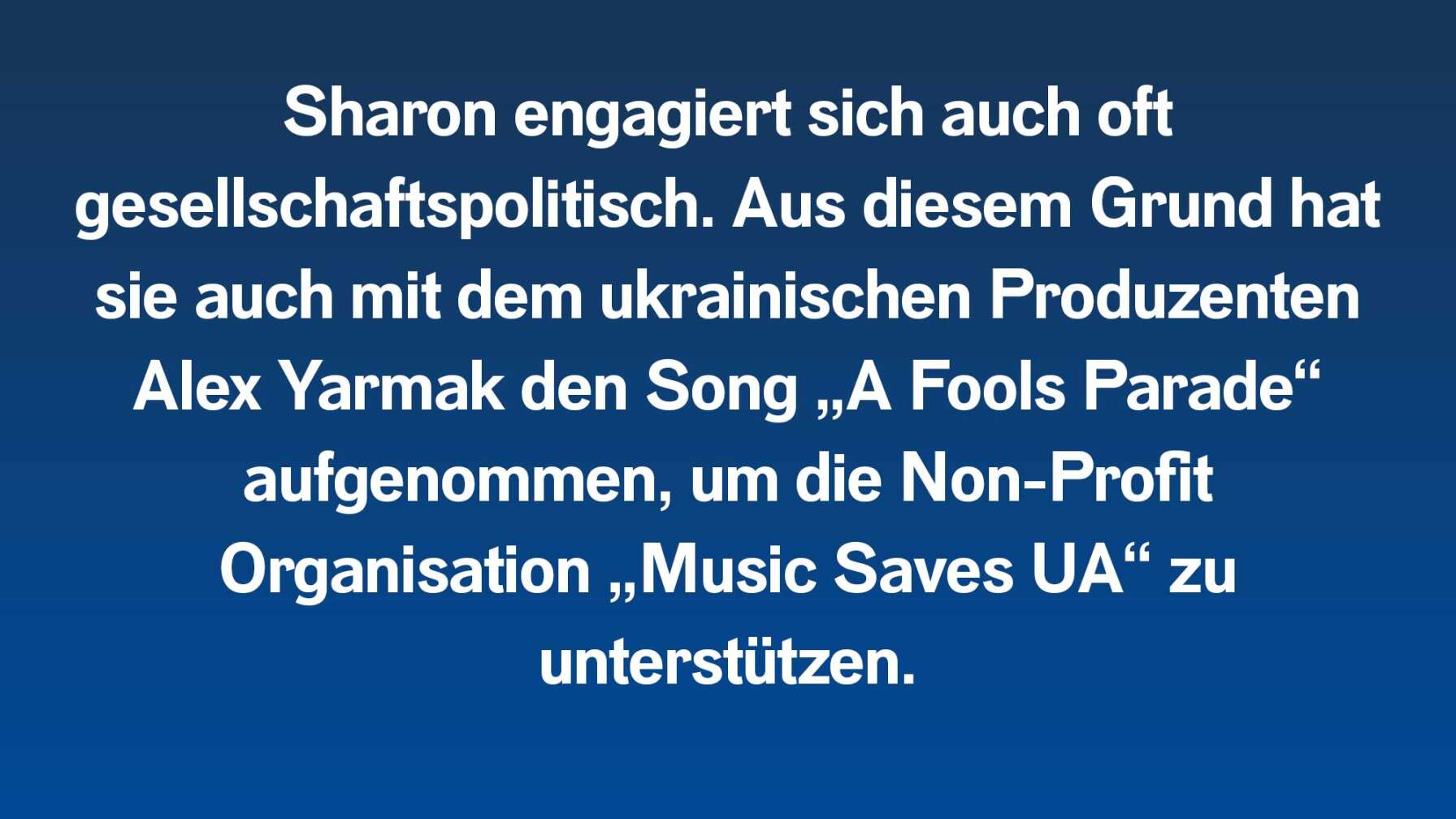 Sharon engagiert sich auch oft gesellschaftspolitisch. Aus diesem Grund hat sie auch mit dem ukrainischen Produzenten Alex Yarmak den Song „A Fools Parade“ aufgenommen, um die Non-Profit Organisation „Music Saves UA“ zu unterstützen.