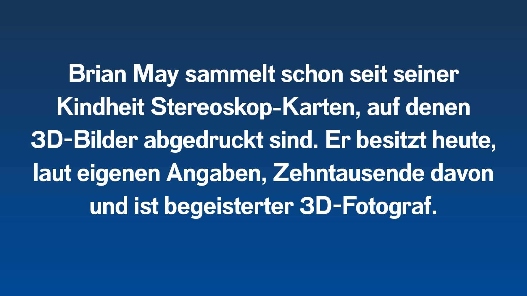 Brian May sammelt schon seit seiner Kindheit Stereoskop-Karten, auf denen 3D-Bilder abgedruckt sind. Er besitzt heute, laut eigenen Angaben, Zehntausende davon und ist begeisterter 3D-Fotograf.