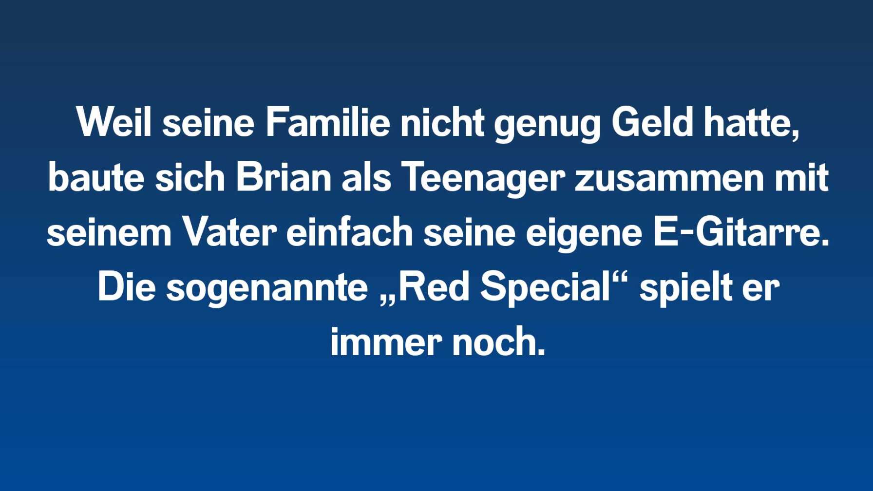 Weil seine Familie nicht genug Geld hatte, baute sich Brian als Teenager zusammen mit seinem Vater einfach seine eigene E-Gitarre. Die sogenannte „Red Special“ spielt er immer noch.