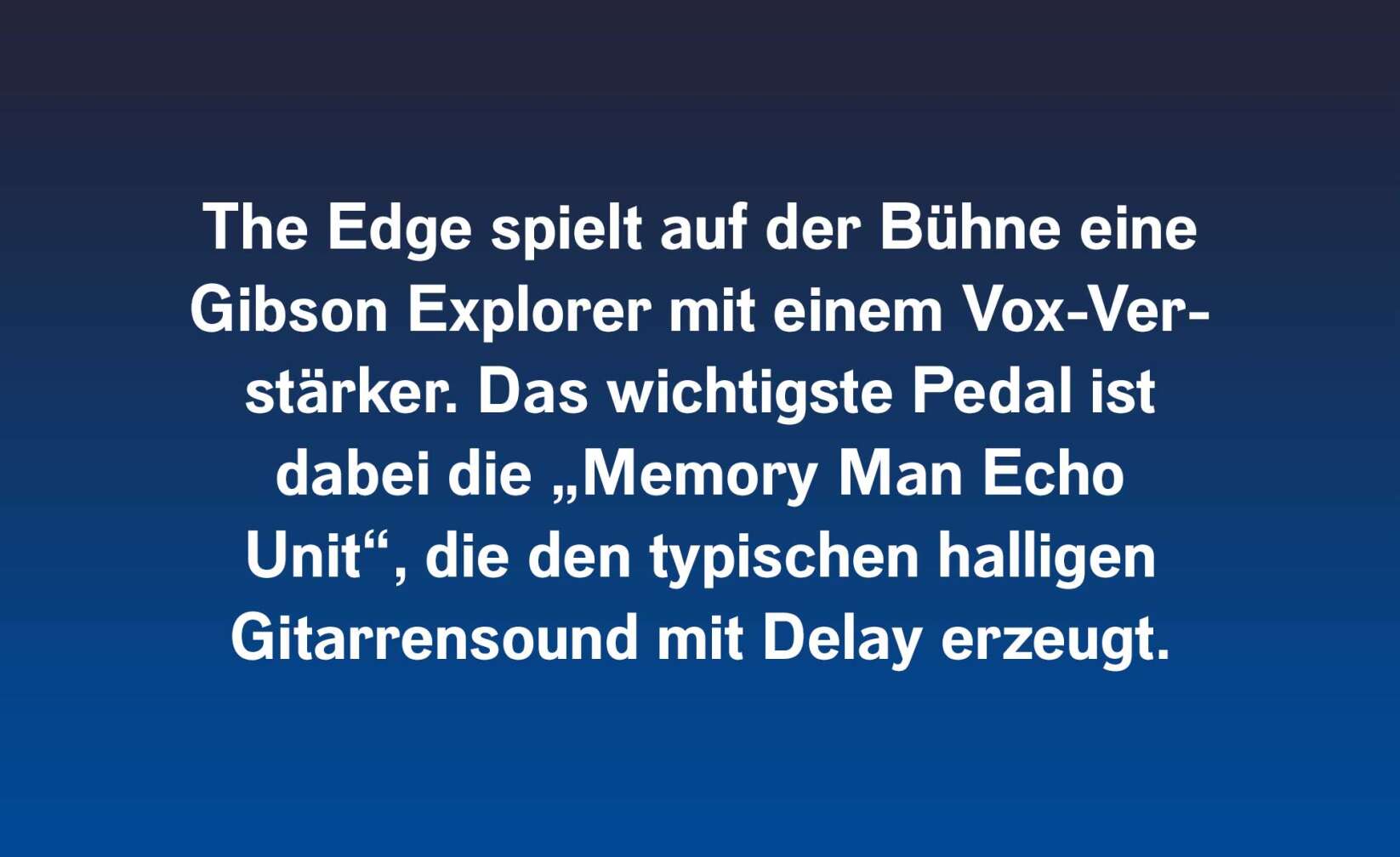 The Edge spielt auf der Bühne einen Gibson Explorer mit einem Vox-Verstärker. Das wichtigste Pedal ist dabei die „Memory Man Echo Unit“, die den typischen halligen Gitarrensound mit Delay erzeugt.