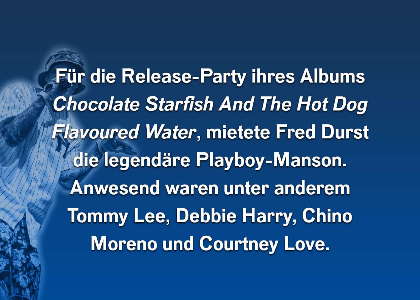 Für die Release-Party ihres Albums Chocolate Starfish And The Hot Dog Flavoured Water, mietete Fred Durst die legendäre Playboy-Manson. Anwesend waren unter anderem Tommy Lee, Debbie Harry, Chino Moreno und Courntey Love