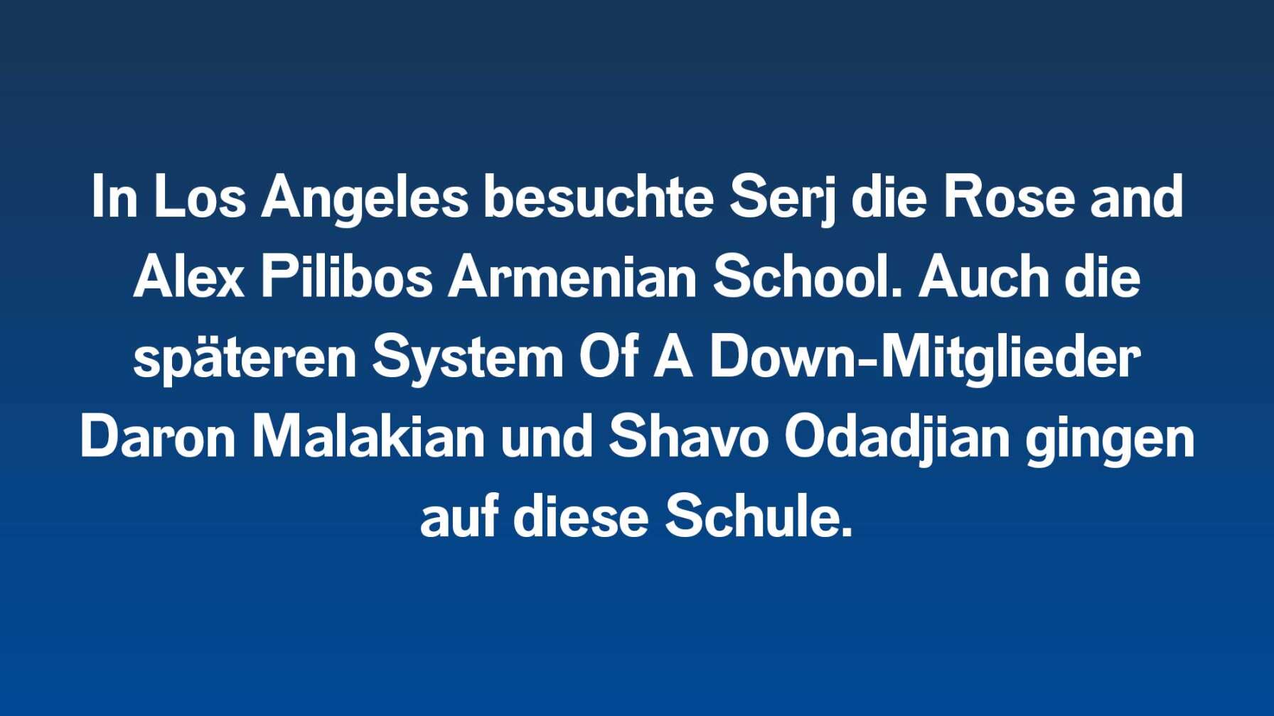 In Los Angeles besuchte Serj die Rose and Alex Pilibos Armenian School. Auch die späteren System Of A Down-Mitglieder Daron Malakian und Shavo Odadjian gingen auf diese Schule.