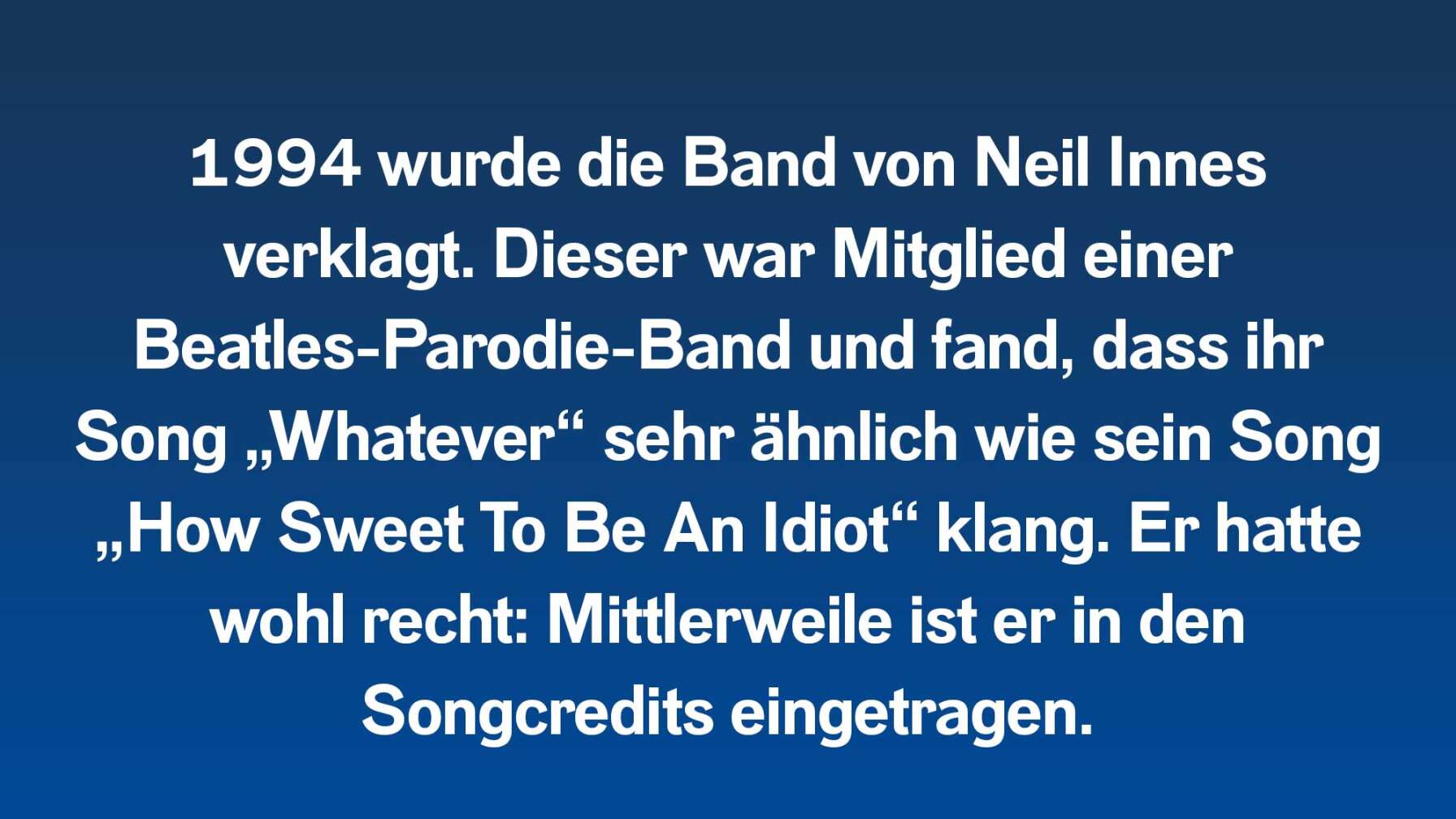 1994 wurde die Band von Neil Innes verklagt. Dieser war Mitglied einer Beatles-Parodie-Band und fand, dass ihr Song „Whatever“ sehr ähnlich wie sein Song „How Sweet To Be An Idiot“ klang. Er hatte wohl recht: Mittlerweile ist er in den Songcredits eingetragen.