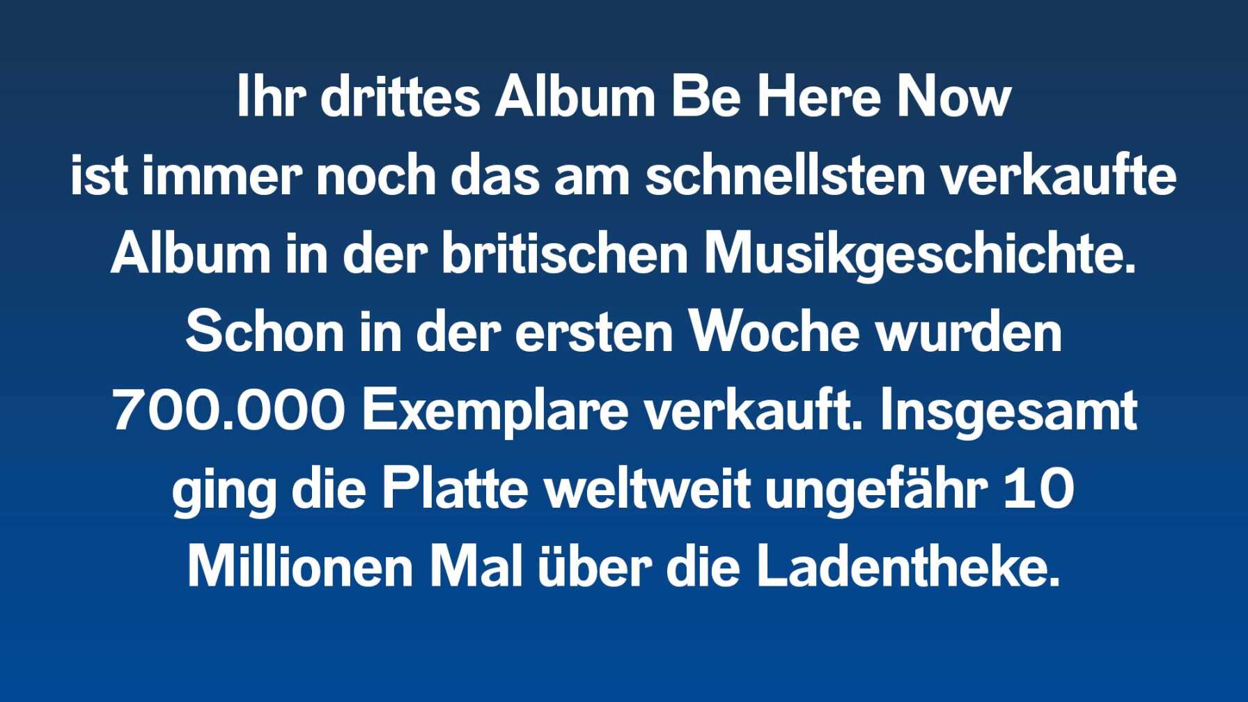 Ihr drittes Album Be Here Now ist immer noch das am schnellsten verkaufte Album in der britischen Musikgeschichte. Schon in der ersten Woche wurden 700.000 Exemplare verkauft. Insgesamt ging die Platte weltweit ungefähr 10 Millionen Mal über die Ladentheke.